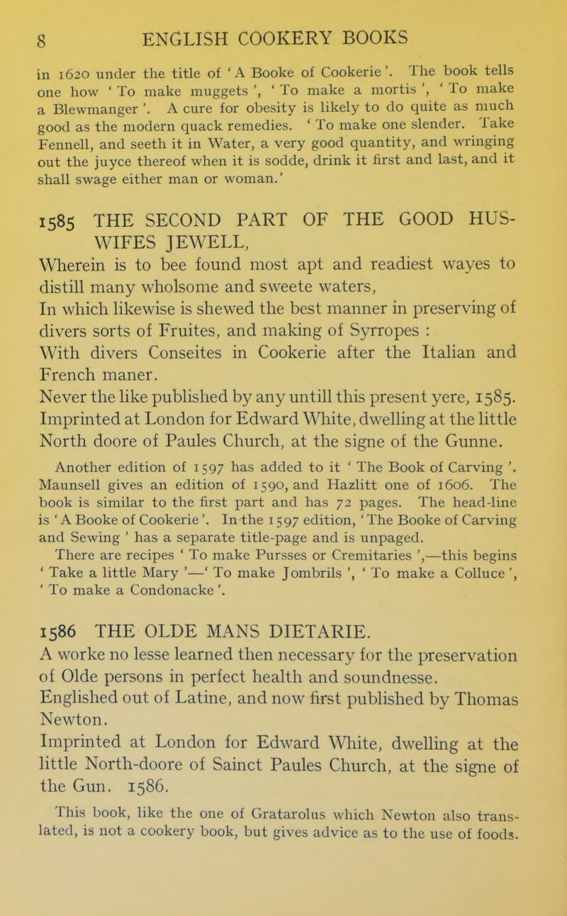 in 1620 under the title of ‘A Booke of CookerieThe book tells one how ‘ To make muggets ‘ To make a mortis ‘ lo make a Blewmanger A cure for obesity is likely to do quite as much good as the modern quack remedies. ‘ To make one slender, fake Fennell, and seeth it in Water, a very good quantity, and wringing out the juyce thereof when it is sodde, drink it first and last, and it shall swage either man or woman.' 1585 THE SECOND PART OF THE GOOD HUS- WIFES JEWELL, Wherein is to bee found most apt and readiest wayes to distill many wholsome and sweete waters. In which likewise is shewed the best manner in preserving of divers sorts of Fruites, and making of Syrropes : With divers Conseites in Cookerie after the Italian and French maner. Never the like published by any untill this present yere, 1585. Imprinted at London for Edward White, dwelling at the little North doore of Paules Church, at the signe of the Gunne. Another edition of 1597 has added to it ‘ The Book of Carving ’. Maunsell gives an edition of 1590, and Hazlitt one of 1606. The book is similar to the first part and has 72 pages. The head-line is ‘ A Booke of Cookerie ’. In the 1597 edition, ‘ The Booke of Carving and Sewing ’ has a separate title-page and is unpaged. There are recipes ‘ To make Pursses or Cremitaries ’,—this begins ‘ Take a little Mary ’—‘ To make Jombrils ’, ‘ To make a Colluce ’, ‘ To make a Condonacke 1586 THE OLDE MANS DIETARIE. A worke no lesse learned then necessary for the preservation of Olde persons in perfect health and soundnesse. Englished out of Latine, and now first published by Thomas Newton. Imprinted at London for Edward White, dwelling at the little North-doore of Sainct Paules Church, at the signe of the Gun. 1586. Ihis book, like the one of Gratarolus which Newton also trans- lated, is not a cookery book, but gives advice as to the use of foods.