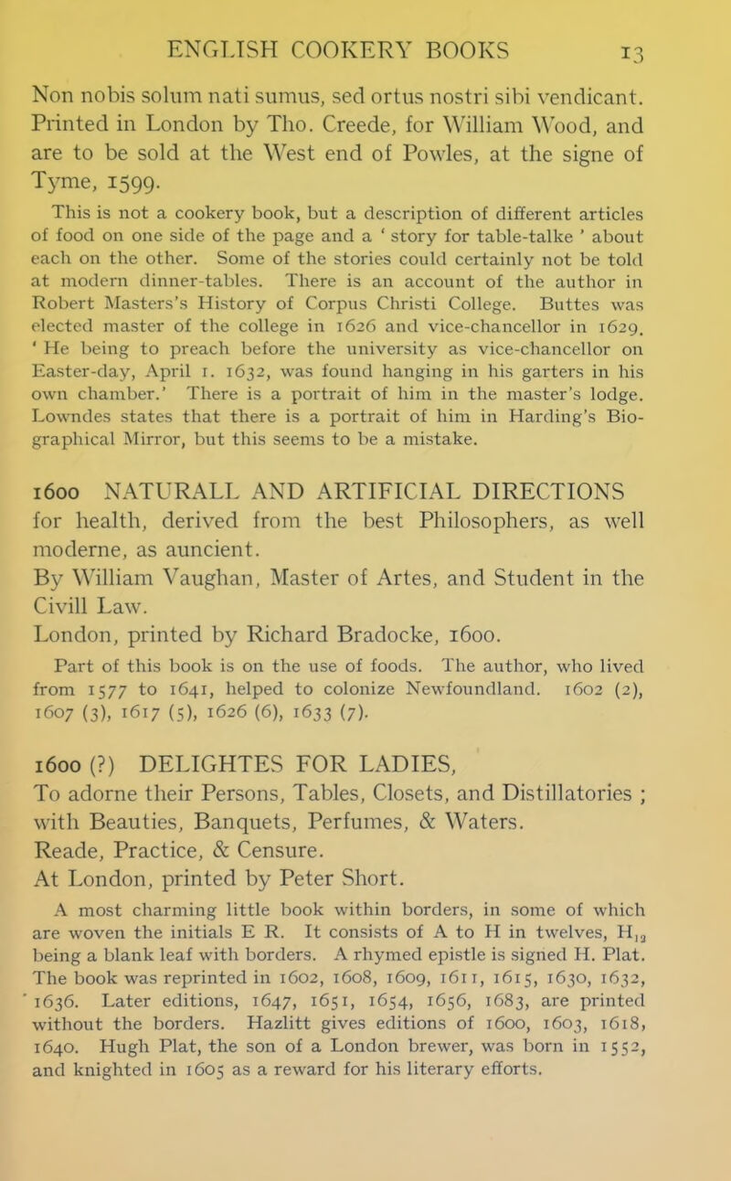 Non nobis solum nati sumus, sed ortus nostri sibi vendicant. Printed in London by Tho. Creede, for Y'illiam ^^ood, and are to be sold at the West end of Powles, at the signe of Tyme, 1599. This is not a cookery book, but a description of different articles of food on one side of the page and a ‘ story for table-talke ’ about each on the other. Some of the stories could certainly not be told at modern dinner-tables. There is an account of the author in Robert Masters’s History of Corpus Christi College. Buttes was elected master of the college in 1626 and vice-chancellor in 1629. ‘ He being to preach before the university as vice-chancellor on Easter-day, April i. 1632, was found hanging in his garters in his own chamber.’ There is a portrait of him in the master’s lodge. Lowndes states that there is a portrait of him in Harding’s Bio- graphical Mirror, but this seems to be a mistake. 1600 NATURALL AND ARTIFICIAL DIRECTIONS for health, derived from the best Philosophers, as well moderne, as auncient. By William Vaughan, Master of Artes, and Student in the Civill Law. London, printed by Richard Bradocke, 1600. Part of this book is on the use of foods. The author, who lived from 1577 to 1641, helped to colonize Newfoundland. 1602 {2), 1607 (3), 1617 (5), 1626 (6), 1633 (7). 1600 (?) DELIGHTES FOR LADIES, To adorne their Persons, Tables, Closets, and Distillatories ; with Beauties, Banquets, Perfumes, & Waters. Reade, Practice, & Censure. At London, printed by Peter Short. A most charming little book within borders, in some of which are woven the initials E R. It consists of A to H in twelves, H,j being a blank leaf with borders. A rhymed epistle is signed H. Plat. The book was reprinted in 1602, 1608, 1609, 1611, 1615, 1630, 1632, 1636. Later editions, 1647, 1651, 1654, 1656, 1683, are printed without the borders. Hazlitt gives editions of 1600, 1603, 1618, 1640. Hugh Plat, the son of a London brewer, was born in 1552, and knighted in 1605 as a reward for his literary efforts.
