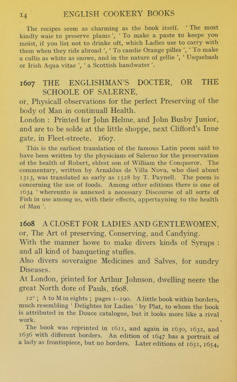The recipes seem as charming as the book itself. ‘ The most kindly waie to preserve plums ‘ To make a paste to keepe you moist, if you list not to drinke oft, which Ladies use to carry with them when they ride abroad ’, ‘ To candie Orange pilles ’, ‘ To make a cullis as white as snowe, and in the nature of gellie ‘ Usquebash or Irish Aqua vitae ’, ‘ a Scottish handwater 1607 THE ENGLISHMAN’S DOCTER, OR THE SCHOOLE OF SALERNE, or, Physicall observations for the perfect Preserving of the body of Man in continuall Health. London : Printed for John Helme, and John Busby Junior, and are to be solde at the little shoppe, next Clifford’s Inne gate, in Fleet-streete. 1607. This is the earliest translation of the famous Latin poem said to have been written by the physicians of Salerno for the preservation of the health of Robert, eldest son of William the Conqueror. The commentary, written by Arnaldus de Villa Nova, who died about 1313, was translated as early as 1528 by T. Paynell. The poem is concerning the use of foods. Among other editions there is one of 1634 ‘ whereunto is annexed a necessary Discourse of all sorts of Fish in use among us, with their effects, appertayning to the health of Man ’. 1608 A CLOSET FOR LADIES AND GENTLEWOMEN, or. The Art of preserving. Conserving, and Candying. With the manner howe to make divers kinds of Syrups : and all kind of banqueting stuffes. Also divers soveraigne Medicines and Salves, for sundry Diseases. At London, printed for Arthur Johnson, dwelling neere the great North dore of Pauls, 1608. 12® ; A to M in eights ; pages 1-190. A little book within borders, much resembling ‘ Delightes for Ladies ’ by Plat, to whom the book is attributed in the Douce catalogue, but it looks more like a rival work. The book was reprinted in 1611, and again in 1630, 1632, and 1636 with different borders. An edition of 1647 has a portrait of a lady as frontispiece, but no borders. Later editions of 1651, 1654,