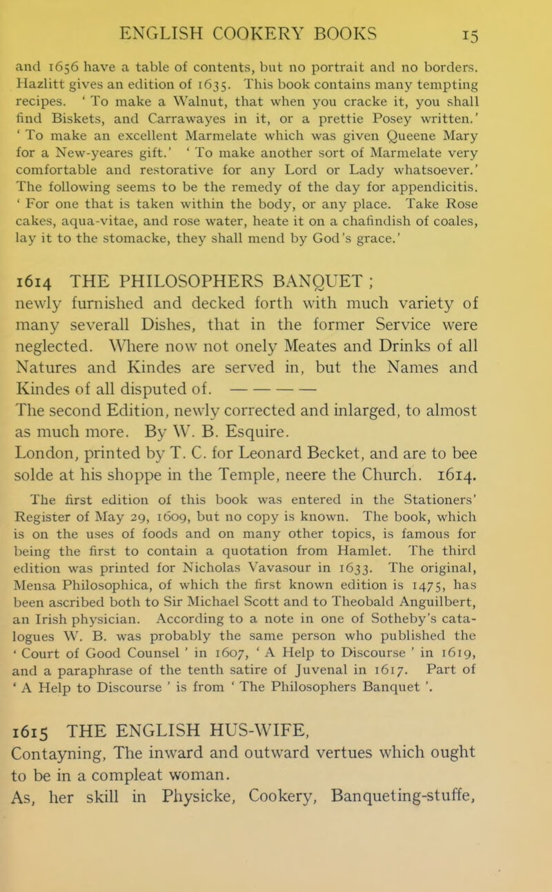 and 1656 have a table of contents, but no portrait and no borders. Hazlitt gives an edition of 1635. This book contains many tempting recipes. ‘ To make a Walnut, that when you cracke it, you shall find Biskets, and Carrawayes in it, or a prettie Posey written.’ ‘ To make an excellent Marmelate which was given Queene Mary for a New-yeares gift.’ ‘ To make another sort of Marmelate very comfortable and restorative for any Lord or Lady whatsoever.’ The following seems to be the remedy of the day for appendicitis. ‘ For one that is taken within the body, or any place. Take Rose cakes, aqua-vitae, and rose water, heate it on a chafindish of coales, lay it to the stomacke, they shall mend by God’s grace.’ 1614 THE PHILOSOPHERS BANQUET ; newly furnished and decked forth with much variety of many severall Dishes, that in the former Service were neglected. Where now not onely Meates and Drinks of all Natures and Kindes are served in, but the Names and Kindes of all disputed of. The second Edition, newly corrected and inlarged, to almost as much more. By W. B. Esquire. London, printed by T. C. for Leonard Becket, and are to bee solde at his shoppe in the Temple, neere the Church. 1614. The first edition of this book was entered in the Stationers’ Register of May 29, 1609, but no copy is known. The book, which is on the uses of foods and on many other topics, is famous for being the first to contain a quotation from Hamlet. Tire third edition was printed for Nicholas Vavasour in 1633. The original, Men-sa Philosophica, of which the first known edition is 1475, has been ascribed both to Sir Michael Scott and to Theobald Anguilbert, an Irish physician. According to a note in one of Sotheby’s cata- logues W. B. was probably the same person who published the ‘ Court of Good Counsel ’ in 1607, ‘ A Help to Discourse ’ in 1619, and a paraphrase of the tenth satire of Juvenal in 1617. Part of ‘ A Help to Discourse ’ is from ‘ The Philosophers Banquet ’. 1615 THE ENGLISH HUS-WIFE, Contayning, The inward and outward vertues which ought to be in a compleat woman. As, her skill in Physicke, Cookery, Banqueting-stuffe,