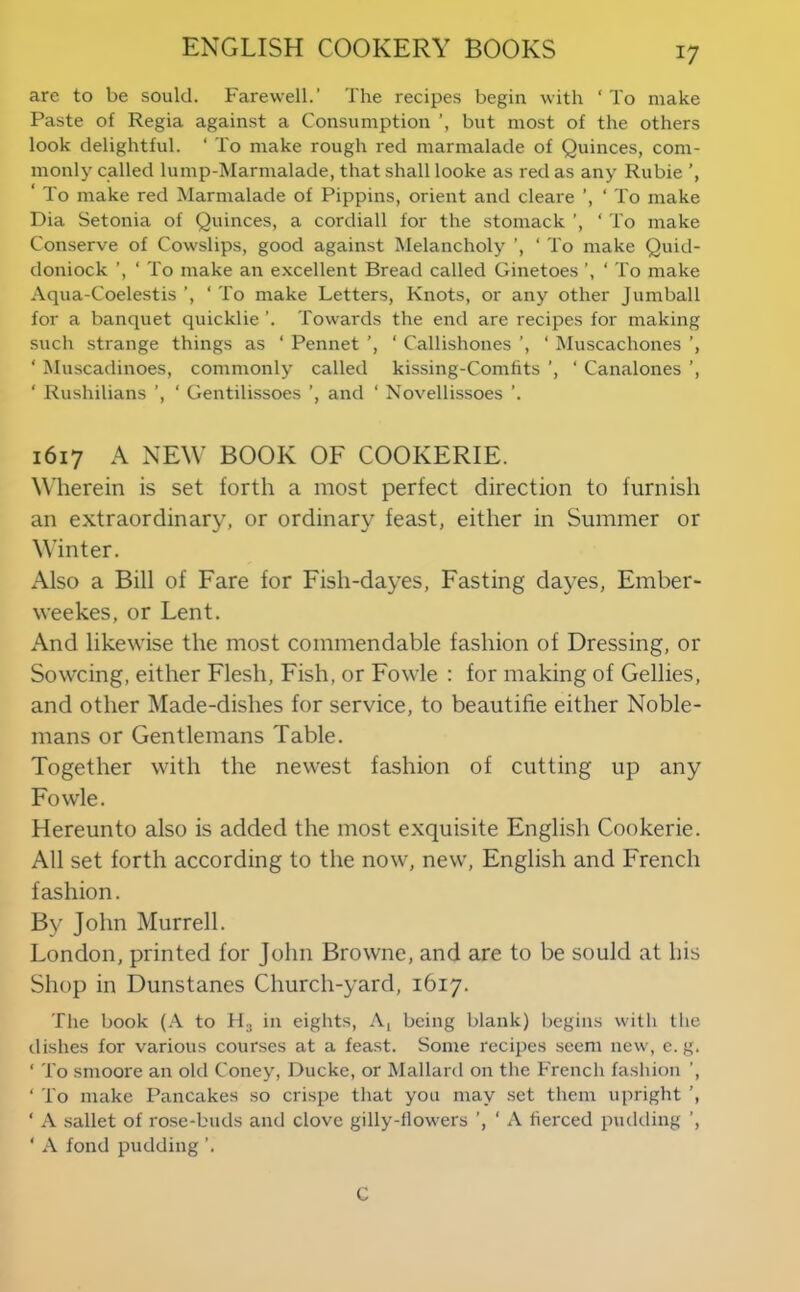 are to be sould. Farewell.’ The recipes begin with ‘ To make Paste of Regia against a Consumption but most of the others look delightful. ‘ To make rough red marmalade of Quinces, com- monly called lump-Marmalade, that shall looke as red as any Ruble ‘ To make red Marmalade of Pippins, orient and cleare ’, ‘ To make Dia Setonia of Quinces, a cordiall for the stomack ’, ‘ To make Conserve of Cowslips, good against Melancholy ’, ‘ To make Quid- doniock ’, ‘ To make an excellent Bread called Ginetoes ‘ To make Aqua-Coelestis ’, ‘ To make Letters, Knots, or any other Jumball for a banquet quicklie ’. Towards the end are recipes for making such strange things as ‘ Pennet ’, ‘ Callishones ’, ‘ Muscachones ’, ‘ Muscadinoes, commonly called kissing-Comfits ’, ' Canalones ’, ‘ Rushilians ’, ‘ Gentilissoes ’, and ‘ Novellissoes ’. 1617 A NEW BOOK OF COOKERIE. Wherein is set forth a most perfect direction to furnish an extraordinary, or ordinary feast, either in Summer or Winter. Also a Bill of Fare for Fish-dayes, Fasting dayes, Ember- weekes, or Lent. And likewise the most commendable fashion of Dressing, or Sowcing, either Flesh, Fish, or Fowle : for making of Gellies, and other Made-dishes for service, to beautifie either Noble- mans or Gentlemans Table. Together with the newest fashion of cutting up any Fowle. Hereunto also is added the most exquisite English Cookerie. All set forth according to the now, new, English and French fashion. By John Murrell. London, printed for John Browne, and are to be sould at his Shop in Dunstanes Church-yard, 1617. The book (A to Hj in eights. A, being blank) begins with the tlishes for various courses at a feast. Some recipes seem new, c. g. ‘ To smoore an old Coney, Ducke, or Mallard on the French fashion ’, ‘ To make Pancakes so crispe that you may set them upright ‘ A sallet of rose-buds and clove gilly-flowers ’, ‘ A fierced pudding ‘ A fond pudding ’. C