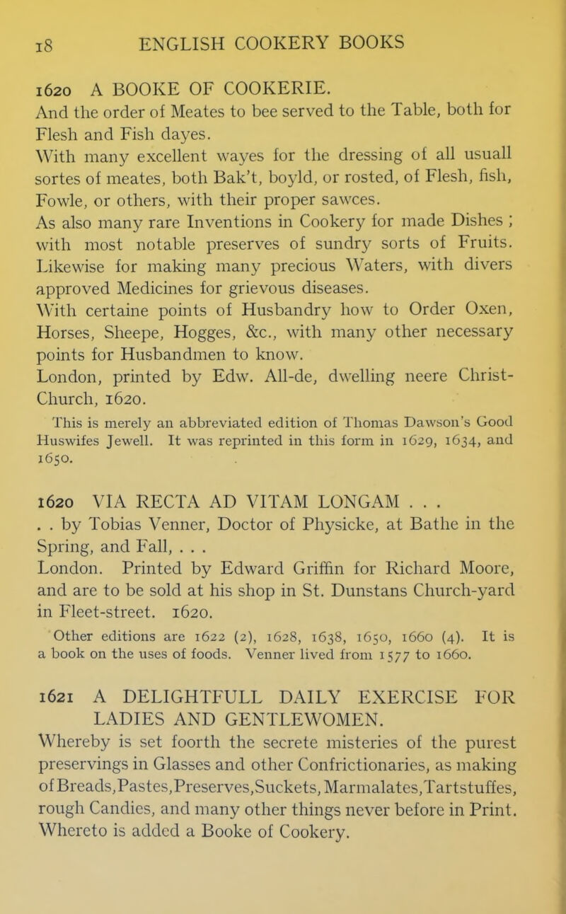 1620 A BOOKE OF COOKERIE. And the order of Meates to bee served to the Table, both for Flesh and Fish dayes. With many excellent wayes for the dressing of all usuall sortes of meates, both Bak’t, boyld, or rosted, of Flesh, fish, Fowle, or others, with their proper sawces. As also many rare Inventions in Cookery for made Dishes ; with most notable preserves of sundr}^ sorts of Fruits. Likewise for making many precious Y'aters, with divers approved Medicines for grievous diseases. With certaine points of Husbandry how to Order Oxen, Horses, Sheepe, Hogges, &c., with many other necessary points for Husbandmen to know. London, printed by Edw. All-de, dwelling neere Christ- Church, 1620. This is merely an abbreviated edition of Thomas Dawson’s Good Huswifes Jewell. It was reprinted in this form in 1629, 1634, and 1650. 1620 VIA RECTA AD VITAM LONGAM . . . . . by Tobias Vernier, Doctor of Physicke, at Bathe in the Spring, and Fall, . . . London. Printed by Edward Griffin for Richard Moore, and are to be sold at his shop in St. Dunstans Church-yard in Fleet-street. 1620. Other editions are 1622 (2), 1628, 1638, 1650, 1660 (4). It is a book on the uses of foods. Venner lived from 1577 to 1660. 1621 A DELIGHTFULL DAILY EXERCISE FOR LADIES AND GENTLEWOMEN. Whereby is set foorth the secrete misteries of the purest preservings in Glasses and other Confrictionaries, as making ofBreads,Pastes,Preserves,Suckets,Marmalates,Tartstuffes, rough Candies, and many other things never before in Print. Whereto is added a Booke of Cookery.