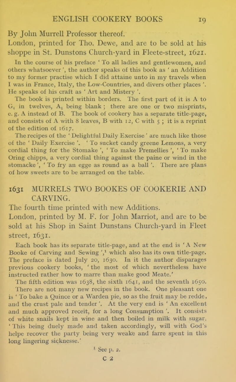 By John Murrell Professor thereof. London, printed for Tho. Dewe, and are to be sold at his shoppe in St. Dunstons Church-yard in Fleete-street, 1621. In the course of his preface ‘ To all ladies and gentlewomen, and others whatsoever the author speaks of this book as ‘ an Addition to my former practise which I did attaine unto in my travels when I was in France, Italy, the Low-Countries, and divers other places ’. He speaks of his craft as ‘ Art and Mistery The book is printed within borders. The first part of it is A to G, in twelves, Aj being blank ; there are one or two misprints, e. g. A instead of B. The book of cookery has a separate title-page, and consists of A with 8 leaves, B with 12, C with 5 ; it is a reprint of the edition of 1617. The recipes of the ‘ Delightful Daily Exercise ’ are much like those of the ‘ Daily Exercise ‘ To sucket candy greene Lemons, a very cordial thing for the Stomake ‘ To make Premellies ‘ To make Oring chipps, a very cordial thing against the paine or wind in the stomacke ‘ To fry an egge as round as a ball There are plans of how sweets are to be arranged on the table. 1631 MURRELS TWO BOOKES OF COOKERIE AND CARVING. The fourth time printed witli new Additions. London, printed by M. F. for John Harriot, and are to be sold at his Shop in Saint Dunstans Church-yard in Fleet street, 1631. Each book has its separate title-page, and at the end is ‘A New Booke of Carving and Sewing V which also has its own title-page. The preface is dated July 20, 1630. In it the author disparages previous cookery books, ‘ the most of which nevertheless have instructed rather how to marre than make good Meate.’ The fifth edition was 1638, the sixth 1641, and the seventh 1650. There are not many new recipes in the book. One pleasant one is ‘ To bake a Quince or a Warden pie, so as the fruit may be reddc, and the crust pale and tender ’. At the very end is ‘ An excellent and much approved receit, for a long Consumption It consists of white snails kept in wine and then boiled in milk with sugar. ‘ This being duely made and taken accordingly, will with God’s lielpe recover the party being very weake and farre spent in this long lingering sicknesse.’ ^ Sec p. 2.