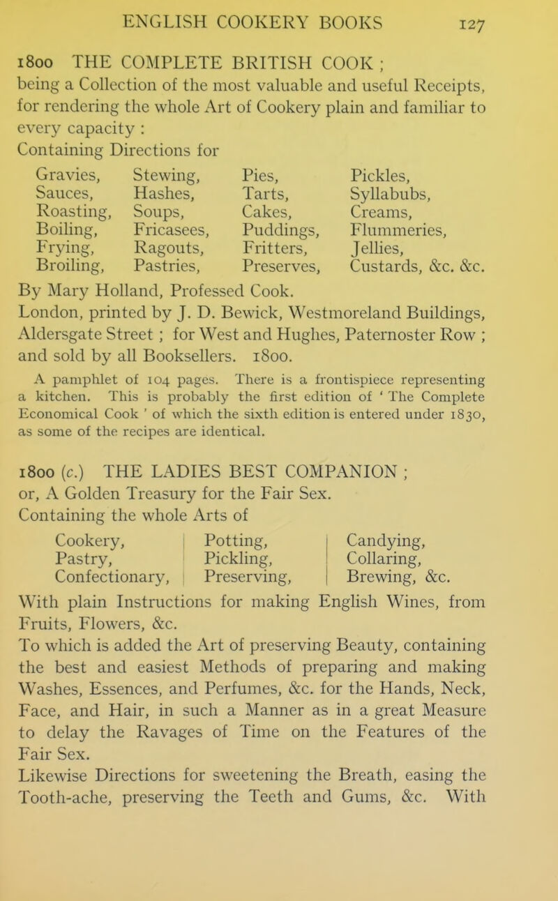1800 THE COMPLETE BRITISH COOK ; being a Collection of the most valuable and useful Receipts, for rendering the whole Art of Cookery plain and familiar to every capacity ; Containing Directions for Gravies, Sauces, Roasting, Boiling, Frying, Broiling, Stewing, Hashes, Soups, Fricasees, Ragouts, Pastries, Pies, Tarts, Cakes, Puddings, Fritters, Preserves, Pickles, Syllabubs, Creams, Flummeries, Jellies, Custards, &c. &c. By Mary Holland, Professed Cook. London, printed by J. D. Bewick, Westmoreland Buildings, Aldersgate Street ; for West and Hughes, Paternoster Row ; and sold by all Booksellers. 1800. A pamphlet of 104 pages. There is a frontispiece representing a kitchen. This is probably the first edition of ‘ The Complete Economical Cook ’ of which the sixth edition is entered under 1830, as some of the recipes are identical. 1800 (c.) THE LADIES BEST COMPANION ; or, A Golden Treasury for the Fair Sex. Containing the whole Arts of Cookery, Pastry, Confectionary, Potting, Pickling, Preserving, Candying, Collaring, Brewing, &c. With plain Instructions for making English Wines, from Fruits, Flowers, &c. To which is added the Art of preserving Beauty, containing the best and easiest Methods of preparing and making Washes, Essences, and Perfumes, &c. for the Hands, Neck, Face, and Hair, in such a Manner as in a great Measure to delay the Ravages of Time on the Features of the Fair Sex. Likewise Directions for sweetening the Breath, easing the Tooth-ache, preserving the Teeth and Gums, &c. With