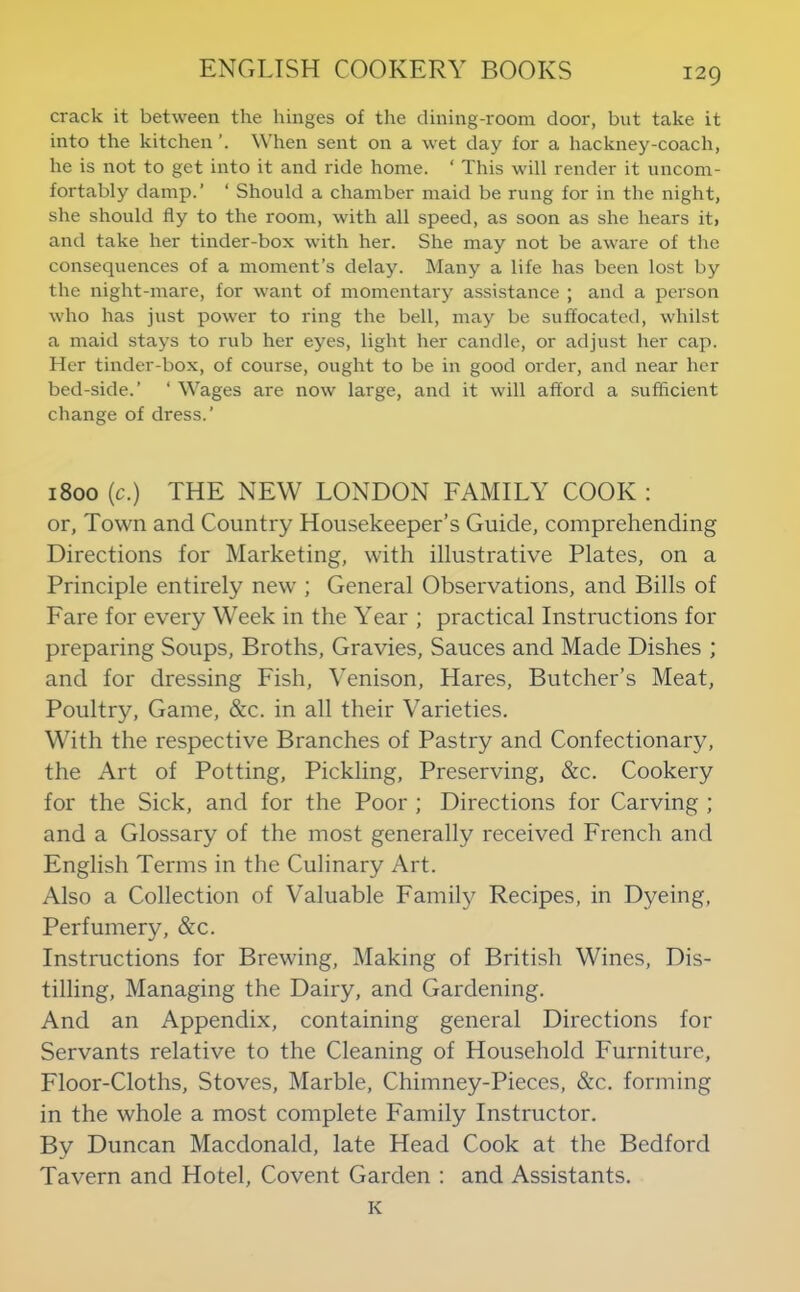 crack it between the hinges of the dining-room door, but take it into the kitchen When sent on a wet day for a hackney-coach, he is not to get into it and ride home. ‘ This will render it uncom- fortably damp.’ ‘ Should a chamber maid be rung for in the night, she should fly to the room, with all speed, as soon as she hears it> and take her tinder-box with her. She may not be aware of the consequences of a moment’s delay. Many a life has been lost by the night-mare, for want of momentary assistance ; and a person who has just power to ring the bell, may be suffocated, whilst a maid stays to rub her eyes, light her candle, or adjust her cap. Her tinder-box, of course, ought to be in good order, and near her bed-side.’ ‘ Wages are now large, and it will afford a sufficient change of dress.’ 1800 (c.) THE NEW LONDON FAMILY COOK : or, Town and Country Housekeeper’s Guide, comprehending Directions for Marketing, with illustrative Plates, on a Principle entirely new ; General Observations, and Bills of Fare for every Week in the Year ; practical Instructions for preparing Soups, Broths, Gravies, Sauces and Made Dishes ; and for dressing Fish, Yenison, Hares, Butcher’s Meat, Poultry, Game, &c. in all their Varieties. With the respective Branches of Pastry and Confectionary, the Art of Potting, Pickling, Preserving, &c. Cookery for the Sick, and for the Poor ; Directions for Carving ; and a Glossary of the most generally received French and English Terms in the Culinary Art. Also a Collection of Valuable Family Recipes, in Dyeing, Perfumery, &c. Instructions for Brewing, Making of British Wines, Dis- tilling, Managing the Dairy, and Gardening. And an Appendix, containing general Directions for Servants relative to the Cleaning of Household Furniture, Floor-Cloths, Stoves, Marble, Chimney-Pieces, &c. forming in the whole a most complete Family Instructor. By Duncan Macdonald, late Head Cook at the Bedford Tavern and Hotel, Covent Garden : and Assistants. K