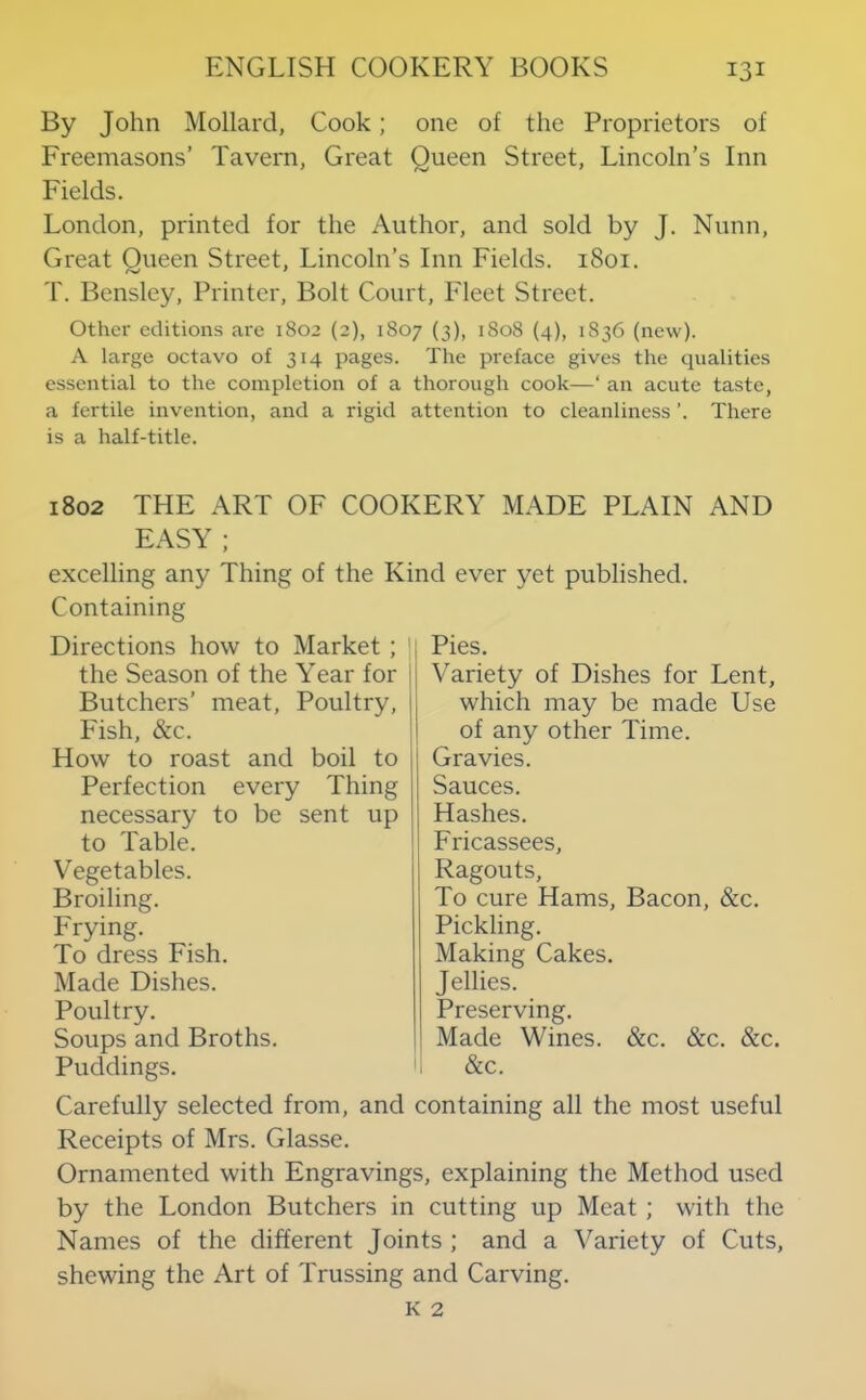 By John Mollard, Cook; one of the Proprietors of Freemasons’ Tavern, Great Oueen Street, Lincoln’s Inn j f Fields. London, printed for the Author, and sold by J. Nunn, Great Queen Street, Lincoln’s Inn Fields. 1801. T. Bensley, Printer, Bolt Court, Fleet Street. Other editions are 1802 (2), 1S07 (3), 1S08 {4), 1836 (new). A large octavo of 314 pages. The preface gives the cpialities essential to the completion of a thorough cook—‘ an acute taste, a fertile invention, and a rigid attention to cleanliness ’. There is a half-title. 1802 THE ART OF COOKERY MADE PLAIN AND EASY ; excelling any Thing of the Kind ever yet published. Containing Directions how to Market ; ' the Season of the Year for i Butchers’ meat. Poultry, Fish, &c. How to roast and boil to Perfection every Thing necessary to be sent up to Table. V egetables. Broiling. Frying. To dress Fish. Made Dishes. Poultry. Soups and Broths. Puddings. Pies. Variety of Dishes for Lent, which may be made Use of any other Time. Gravies. Sauces. Hashes. Fricassees, Ragouts, To cure Hams, Bacon, &c. Pickling. Making Cakes. Jellies. Preserving. Made Wines. &c. &c. &c. &c. Carefully selected from, and containing all the most useful Receipts of Mrs. Glasse. Ornamented with Engravings, explaining the Method used by the London Butchers in cutting up Meat; with the Names of the different Joints ; and a Variety of Cuts, shewing the Art of Trussing and Carving.