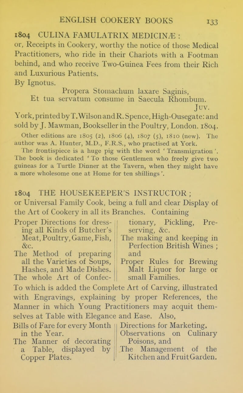 1804 CULINA FAMULATRIX MEDICINAL : or, Receipts in Cookery, worthy the notice of those Medical Practitioners, who ride in their Chariots with a Footman behind, and who receive Two-Guinea Fees from their Rich and Luxurious Patients. By Ignotus. Propera Stomachum laxare Saginis, Et tua servatum consume in Saecula Rhombum. Juv. \ ork, printed by T.Wilson and R. Spence, High-Ousegate: and sold by J. Mawman, Bookseller in the Poultry, London. 1804. Other editions are 1805 (2), 1806 (4), 1807 (5), 1810 (new). The author was A. Hunter, M.D., F.R.S., who practised at York. The frontispiece is a huge pig with the word ‘ Transmigration The book is dedicated ' To those Gentlemen who freely give two guineas for a Turtle Dinner at the Tavern, when they might have a more wholesome one at Home for ten shillings ’. 1804 THE HOUSEKEEPER’S INSTRUCTOR ; or Universal Family Cook, being a full and clear Display of the Art of Cookery in all its Branches. Containing Proper Directions for dress- ing all Kinds of Butcher’s l\Ieat, Poultry, Game, Fish, &c. The Method of preparing all the Varieties of Soups, Hashes, and Made Dishes. The whole Art of Confec- I tionary. Pickling, Pre- I serving, &c. : The making and keeping in Perfection British Wines ; and Proper Rules for Brewing Malt Liquor for large or small Families. To which is added the Complete Art of Carving, illustrated with Engravings, explaining by proper References, the Manner in which Young Practitioners may acquit them- selves at Table with Elegance and Ease. Also, Bills of Fare for every Month in the Year. The Manner of decorating a Table, displayed by Copper Plates. Directions for Marketing. Observations on Culinary Poisons, and The Management of the Kitchen and Fruit Garden.