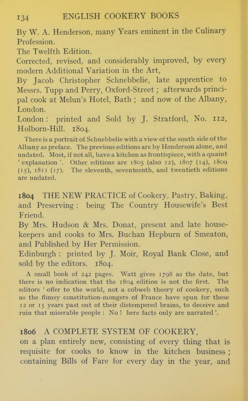 By W. A. Henderson, many Years eminent in the Culinary Profession. The Twelfth Edition. Corrected, revised, and considerably improved, by every modern Additional Variation in the Art, By Jacob Christopher Schnebbelie, late apprentice to Messrs. Tupp and Perry, Oxford-Street; afterwards princi- pal cook at Melun’s Hotel, Bath ; and now of the Albany, London. London : printed and Sold by J. Stratford, No. 112, Holborn-Hill. 1804. There is a portrait of Schnebbelie with a view of the south side of the Albany as preface. The previous editions are by Henderson alone, and undated. Most, if not all, have a kitchen as frontispiece, with a quaint ‘explanation ’. Other editions are 1805 (also 12), 1807 (14), 1809 (15), 1811 (17). The eleventh, seventeenth, and twentieth editions are undated. 1804 THE NEW PRACTICE of Cookery, Pastry, Baking, and Preserving: being The Country Housewife’s Best Friend. By Mrs. Hudson & Mrs. Donat, present and late house- keepers and cooks to Mrs. Buchan Hepburn of Smeaton, and Published by Her Permission. Edinburgh ; printed by J. Moir, Royal Bank Close, and sold by the editors. 1804. A small book of 242 pages. Watt gives 1798 as the date, but there is no indication that the 1804 edition is not the first. The editors ‘ offer to the world, not a cobweb theory of cookery, such as the flimsy constitution-mongers of France have spun for these 12 or 15 years past out of their distempered brains, to deceive and ruin that miserable people : No ! here facts only are narrated ’. 1806 A COMPLETE SYSTEM OF COOKERY, on a plan entirely new, consisting of every thing that is requisite for cooks to know in the kitchen business ; containing Bills of Fare for every day in the year, and