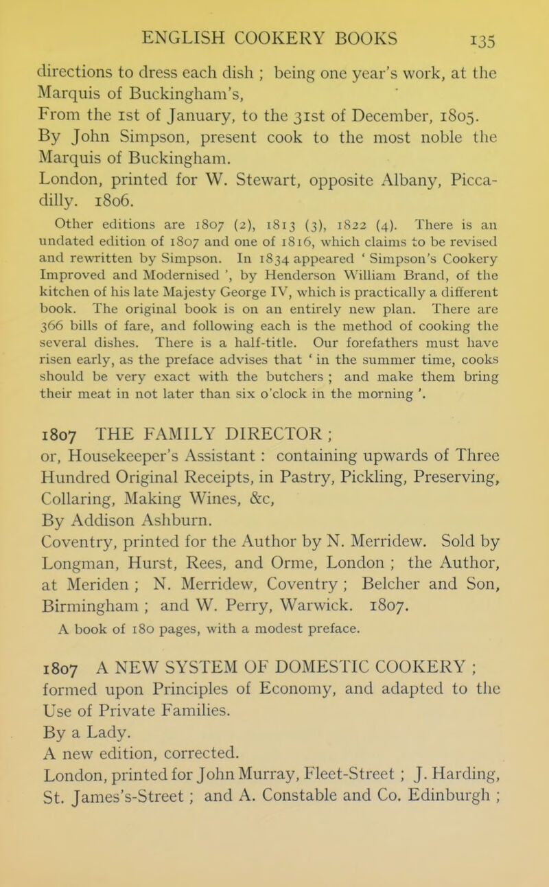 directions to dress each dish ; being one year’s work, at the Marquis of Buckingham’s, From the ist of January, to the 31st of December, 1805. By John Simpson, present cook to the most noble the Marquis of Buckingham. London, printed for W. Stewart, opposite Albany, Picca- dilly. 1806. Other editions are 1807 (2), 1813 (3), 1822 (4). There is an undated edition of 1807 and one of 1816, which claims to be revised and rewTitten by Simpson. In 1834 appeared ‘ Simpson’s Cookery Improved and Modernised ’, by Henderson William Brand, of the kitchen of his late Majesty George IV, which is practically a different book. The original book is on an entirely new plan. There are 366 bills of fare, and following each is the method of cooking the several dishes. There is a half-title. Our forefathers must have risen early, as the preface advises that ‘ in the summer time, cooks should be very exact with the butchers ; and make them bring their meat in not later than six o’clock in the morning ’. 1807 THE FAMILY DIRECTOR ; or. Housekeeper’s Assistant: containing upwards of Three Hundred Original Receipts, in Pastry, Pickling, Preserving, Collaring, Making Wines, &c. By Addison Ashburn. Coventry, printed for the Author by N. Merridew. Sold by Longman, Hurst, Rees, and Orme, London ; the Author, at Meriden ; N. Merridew, Coventry ; Belcher and Son, Birmingham ; and W. Perry, Warwick. 1807. A book of 180 pages, with a modest preface. 1807 A NEW SYSTEM OF DOMESTIC COOKERY ; formed upon Principles of Economy, and adapted to the Use of Private Families. By a Lady. A new edition, corrected. London, printed for John Murray, Fleet-Street; J. Harding, St. James’s-Street; and A. Constable and Co. Edinburgh ;