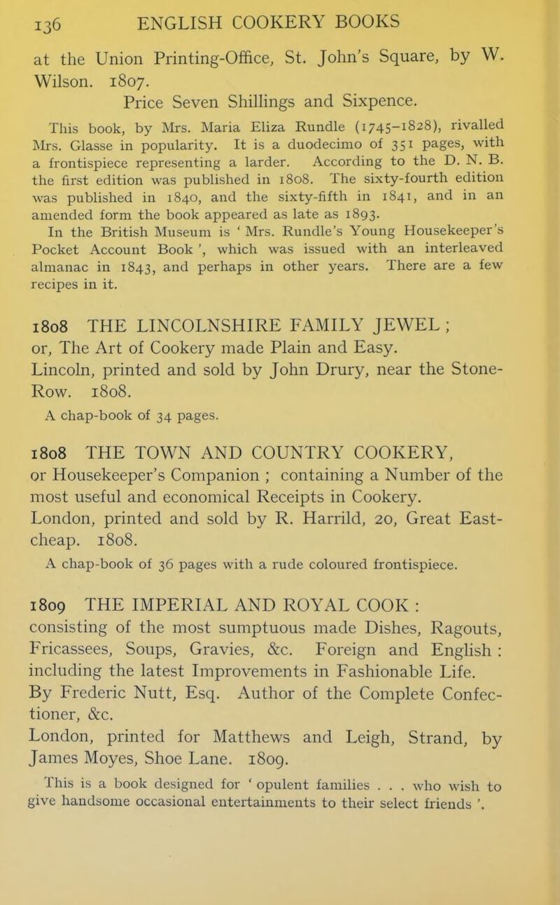 at the Union Printing-Office, St. John’s Square, by W. Wilson. 1807. Price Seven Shillings and Sixpence. This book, by Mrs. Maria Eliza Rundle (1745-1828), rivalled Mrs. Glasse in popularity. It is a duodecimo of 351 pages, with a frontispiece representing a larder. According to the D. N. B. the first edition was published in 1808. The sixty-fourth edition was published in 1840, and the sixty-fifth in 1841, and in an amended form the book appeared as late as 1893. In the British Museum is ‘ Mrs. Rundle's Young Housekeeper’s Pocket Account Book which was issued with an interleaved almanac in 1843, and perhaps in other years. There are a few recipes in it. 1808 THE LINCOLNSHIRE FAMILY JEWEL ; or. The Art of Cookery made Plain and Easy. Lincoln, printed and sold by John Drury, near the Stone- Row. 1808. A chap-book of 34 pages. 1808 THE TOWN AND COUNTRY COOKERY, or Housekeeper’s Companion ; containing a Number of the most useful and economical Receipts in Cookery. London, printed and sold by R. Harrild, 20, Great East- cheap. 1808. A chap-book of 36 pages with a rude coloured frontispiece. 1809 THE IMPERIAL AND ROYAL COOK : consisting of the most sumptuous made Dishes, Ragouts, Fricassees, Soups, Gravies, &c. Foreign and English ; including the latest Improvements in Fashionable Life. By Frederic Nutt, Esq. Author of the Complete Confec- tioner, &c. London, printed for Matthews and Leigh, Strand, by James Moyes, Shoe Lane. 1809. This is a book designed for ‘ opulent families . . . who wish to give handsome occasional entertainments to their select friends ’.