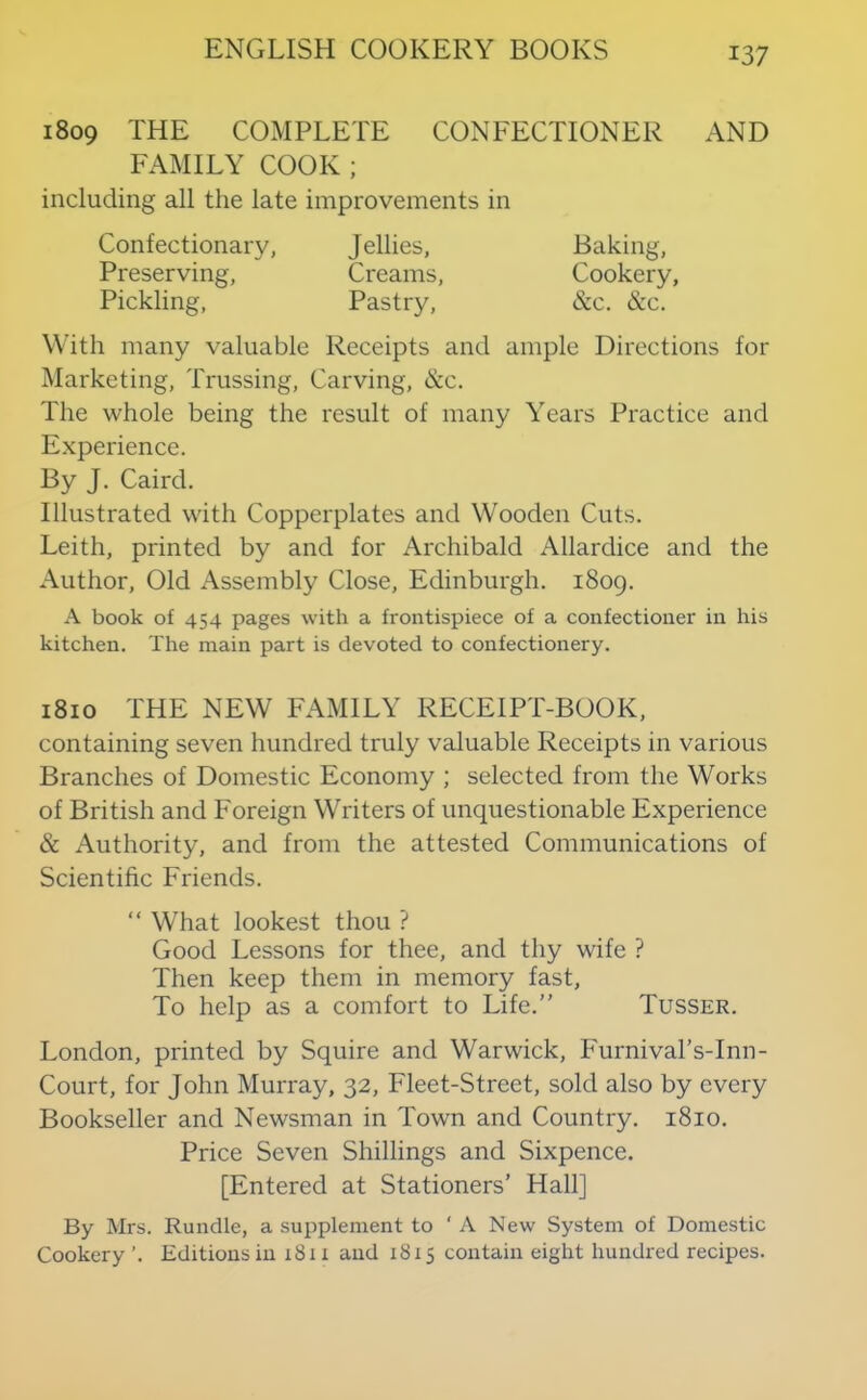 1809 THE COMPLETE CONFECTIONER AND FAMILY COOK ; including all the late improvements in Confectionary, Jellies, Baking, Preserving, Creams, Cookery, Pickling, Pastry, &c. &c. With many valuable Receipts and ample Directions for Marketing, Trussing, Carving, &c. The whole being the result of many Years Practice and Experience. By J. Caird. Illustrated with Copperplates and Wooden Cuts. Leith, printed by and for Archibald Allardice and the Author, Old Assembly Close, Edinburgh. 1809. A book of 454 pages with a frontispiece of a confectioner in his kitchen. The main part is devoted to confectionery. 1810 THE NEW FAMILY RECEIPT-BOOK, containing seven hundred truly valuable Receipts in various Branches of Domestic Economy ; selected from the Works of British and Foreign Writers of unquestionable Experience & Authority, and from the attested Communications of Scientific Friends. “ What lookest thou ? Good Lessons for thee, and thy wife ? Then keep them in memory fast. To help as a comfort to Life.” Tusser. London, printed by Squire and Warwick, Furnival’s-Inn- Court, for John Murray, 32, Fleet-Street, sold also by every Bookseller and Newsman in Town and Country. 1810. Price Seven Shillings and Sixpence. [Entered at Stationers’ Hall] By Mrs. Bundle, a supplement to ‘A New System of Domestic Cookery’. Editions in 1811 and 1815 contain eight hundred recipes.