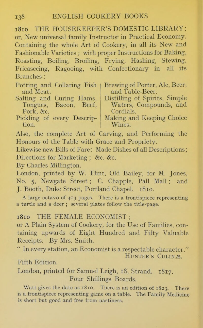 1810 THE HOUSEKEEPER’S DOMESTIC LIBRARY; or, New universal family Instructor in Practical Economy. Containing the whole Art of Cookery, in all its New and Fashionable Varieties ; with proper Instructions for Baking, Roasting, Boiling, Broiling, Frying, Hashing, Stewing, Fricaseeing, Ragooing, with Confectionary in all its Branches: Potting and Collaring Fish and Meat. Salting and Curing Hams, Tongues, Bacon, Beef, Pork, &c. Pickling of every Descrip- tion. Brewing of Porter, Ale, Beer, and Table-Beer. Distilling of Spirits, Simple Waters, Compounds, and Cordials. Making and Keeping Choice Wines. Also, the complete Art of Carving, and Performing the Honours of the Table with Grace and Propriety. Likewise new Bills of Fare: Made Dishes of all Descriptions; Directions for Marketing ; &c. &c. By Charles Millington. London, printed by W. Flint, Old Bailey, for M. Jones, No. 5, Newgate Street; C. Chappie, Pall Mall; and J. Booth, Duke Street, Portland Chapel. 1810. A large octavo of 403 pages. There is a frontispiece representing a turtle and a deer ; several plates follow the title-page. 1810 THE FEMALE ECONOMIST; or A Plain System of Cookery, for the Use of Families, con- taining upwards of Eight Hundred and Fifty Valuable Receipts. By Mrs. Smith.  In every station, an Economist is a respectable character.” Hunter’s Culin^e. Fifth Edition. London, printed for Samuel Leigh, 18, Strand. 1817. Four Shillings Boards. Watt gives the date as 1810. There is an edition of 1823. There is a frontispiece representing game on a table. The Family Medicine is short but good and free from nastiness.