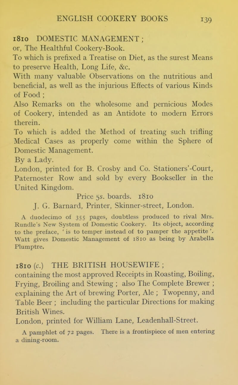 1810 DOMESTIC MANAGEMENT; or, The Healthful Cookery-Book. To which is prefixed a Treatise on Diet, as the surest Means to preserve Health, Long Life, &c. With many valuable Observations on the nutritious and beneficial, as well as the injurious Effects of various Kinds of Food ; Also Remarks on the wholesome and pernicious Modes of Cookery, intended as an Antidote to modern Errors therein. To which is added the Method of treating such trifling Medical Cases as properly come within the Sphere of Domestic Management. By a Lady. London, printed for B. Crosby and Co. Stationers’-Court, Paternoster Row and sold by every Bookseller in the United Kingdom. Price 5s. boards. 1810 J. G. Barnard, Printer, Skinner-street, London. A duodecimo of 355 pages, doubtless produced to rival Mrs. Rundle’s New System of Domestic Cookery. Its object, according to the preface, ‘ is to temper instead of to pamper the appetite ’. Watt gives Domestic Management of 1810 as being by Arabella Plumptre. 1810 (c.) THE BRITISH HOUSEWIFE ; containing the most approved Receipts in Roasting, Boiling, Frying, Broiling and Stewing ; also The Complete Brewer ; explaining the Art of brewing Porter, Ale ; Twopenny, and Table Beer ; including the particular Directions for making British Wines. London, printed for William Lane, Leadenhall-Street. A pamphlet of 72 pages. There is a frontispiece of men entering a dining-room.