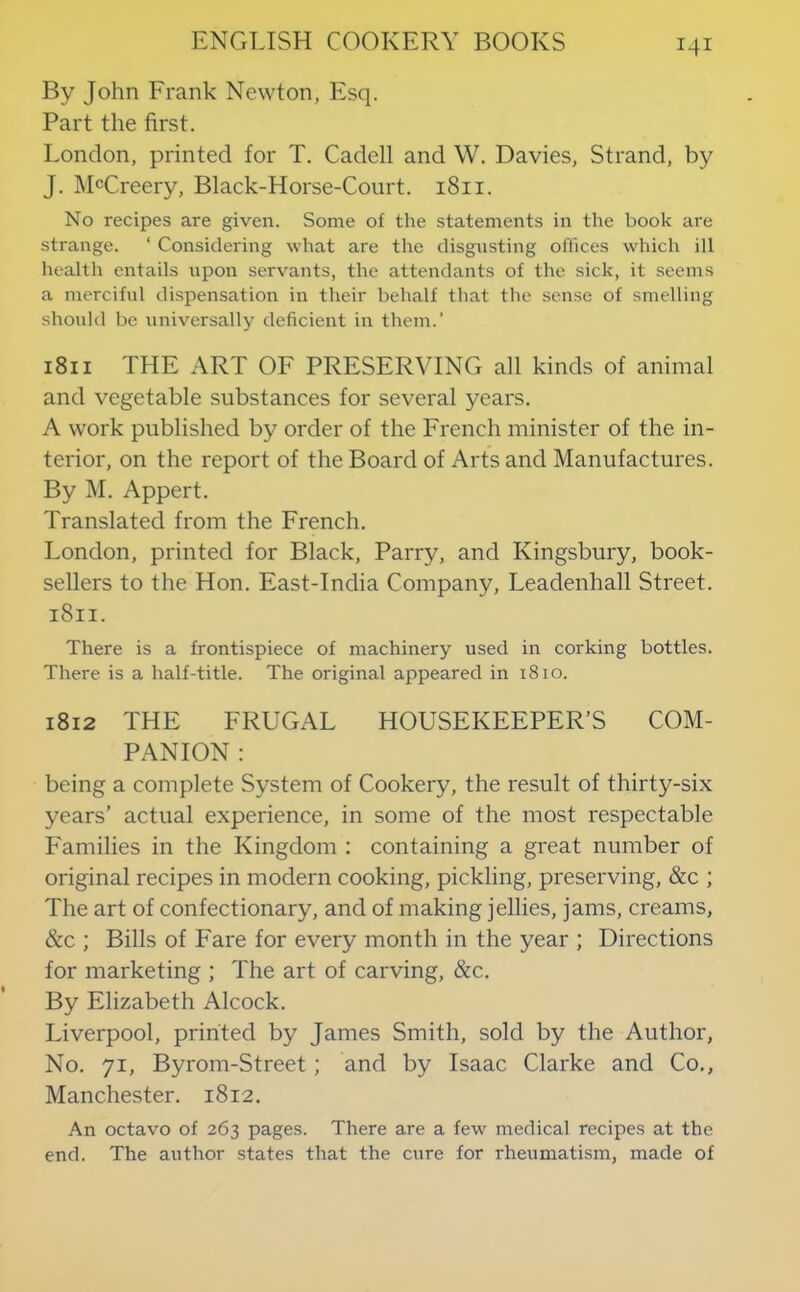 By John Frank Newton, Esq. Part the first. London, printed for T. Cadell and W. Davies, Strand, by J. ]\BCreery, Black-Horse-Court. 1811. No recipes are given. Some of the statements in the book arc strange. ‘ Considering what are the disgusting offices which ill health entails upon servants, the attendants of the sick, it seems a merciful dispensation in their behalf that the sense of smelling should be universally deficient in them.’ 1811 THE ART OF PRESERVING all kinds of animal and vegetable substances for several years. A work published by order of the French minister of the in- terior, on the report of the Board of Arts and Manufactures. By M. Appert. Translated from the French. London, printed for Black, Parry, and Kingsbury, book- sellers to the Hon. East-India Company, Leadenhall Street. 1811. There is a frontispiece of machinery used in corking bottles. There is a half-title. The original appeared in 18to. 1812 THE FRUGAL HOUSEKEEPER’S COM- PANION : being a complete System of Cookery, the result of thirty-six years’ actual experience, in some of the most respectable Families in the Kingdom : containing a great number of original recipes in modern cooking, pickling, preserving, &c ; The art of confectionary, and of making jellies, jams, creams, &c ; Bills of Fare for every month in the year ; Directions for marketing ; The art of carving, &c. By Elizabeth Alcock. Liverpool, printed by James Smith, sold by the Author, No. 71, Byrom-Street; and by Isaac Clarke and Co., Manchester. 1812. An octavo of 263 pages. There are a few medical recipes at the end. The author states that the cure for rheumatism, made of
