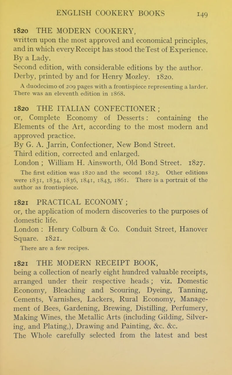 1820 THE MODERN COOKERY, written upon the most approved and economical principles, and in which every Receipt has stood the Test of Experience. By a Lady. Second edition, with considerable editions by the author. Derby, printed by and for Henry Mozdey. 1820, A duodecimo of 209 pages with a frontispiece representing a larder. There was an eleventh edition in 1868. 1820 THE ITALIAN CONFECTIONER; or. Complete Economy of Desserts: containing the Elements of the Art, according to the most modern and approved practice. By G. A. Jarrin, Confectioner, New Bond Street. Third edition, corrected and enlarged. London ; William H. Ainsworth, Old Bond Street. 1827. The first edition was 1820 and the second 1823. Other editions were 1831, 1834, 1836, 1841, 1843, 1861. There is a portrait of the author as frontispiece. 1821 PRACTICAL ECONOMY ; or, the application of modern discoveries to the purposes of domestic life. London : Henry Colburn & Co. Conduit Street, Hanover Square. 1821. There are a few recipes. 1821 THE MODERN RECEIPT BOOK, being a collection of nearly eight hundred valuable receipts, arranged under their respective heads; viz. Domestic Economy, Bleaching and Scouring, Dyeing, Tanning, Cements, Varnishes, Lackers, Rural Economy, Manage- ment of Bees, Gardening, Brewing, Distilling, Perfumery, Making Wines, the Metallic Arts (including Gilding, Silver- ing, and Plating,), Drawing and Painting, &c. &c. The Whole carefully selected from the latest and best