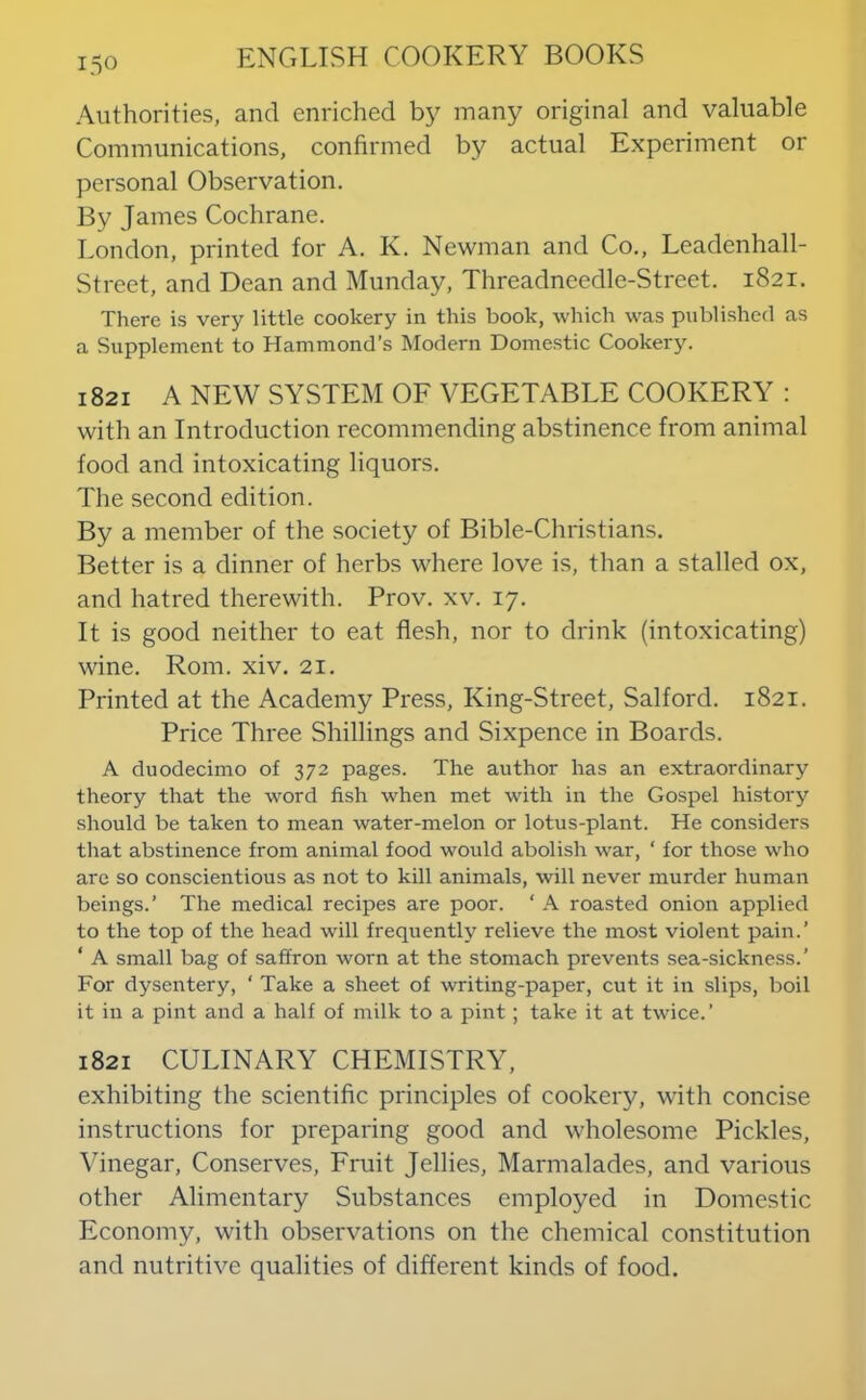 Authorities, and enriched by many original and valuable Communications, confirmed by actual Experiment or personal Observation. By James Cochrane. London, printed for A. K. Newman and Co., Leadenhall- Street, and Dean and Munday, Threadneedle-Street. 1821. There is very little cookery in this book, which was published as a Supplement to Hammond’s Modern Domestic Cookery. 1821 A NEW SYSTEM OF VEGETABLE COOKERY ; with an Introduction recommending abstinence from animal food and intoxicating liquors. The second edition. By a member of the society of Bible-Christians. Better is a dinner of herbs where love is, than a stalled ox, and hatred therewith. Prov. xv. 17. It is good neither to eat flesh, nor to drink (intoxicating) wine. Rom. xiv. 21. Printed at the Academy Press, King-Street, Salford. 1821. Price Three Shillings and Sixpence in Boards. A duodecimo of 372 pages. The author has an extraordinary theory that the word fish when met with in the Gospel history should be taken to mean water-melon or lotus-plant. He considers tliat abstinence from animal food would abolish war, ‘ for those who are so conscientious as not to kill animals, will never murder human beings.’ The medical recipes are poor. ‘ A roasted onion applied to the top of the head will frequently relieve the most violent pain.’ ‘ A small bag of saffron worn at the stomach prevents sea-sickness.’ For dysentery, ‘ Take a sheet of writing-paper, cut it in slips, boil it in a pint and a half of milk to a pint; take it at twice.’ 1821 CULINARY CHEMISTRY, exhibiting the scientific principles of cookery, with concise instructions for preparing good and wholesome Pickles, Vinegar, Conserves, Fruit Jellies, Marmalades, and various other Alimentary Substances employed in Domestic Economy, with observations on the chemical constitution and nutritive qualities of different kinds of food.
