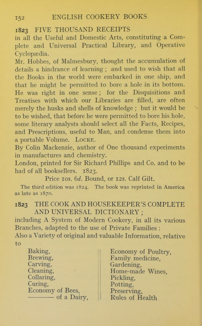 1823 FIVE THOUSAND RECEIPTS in all the Useful and Domestic Arts, constituting a Com- plete and Universal Practical Library, and Operative Cyclopedia. Mr. Hobbes, of Malmesbury, thought the accumulation of details a hindrance of learning ; and used to wish that all the Books in the world were embarked in one ship, and that he might be permitted to bore a hole in its bottom. He was right in one sense; for the Disquisitions and Treatises with which our Libraries are filled, are often merely the husks and shells of knowledge ; but it would be to be wished, that before he were permitted to bore his hole, some literary analysts should select all the Facts, Recipes, and Prescriptions, useful to Man, and condense them into a portable Volume. Locke. By Colin Mackenzie, author of One thousand experiments in manufactures and chemistry. London, printed for Sir Richard Phillips and Co. and to be had of all booksellers. 1823. Price los. 6d. Bound, or 12s. Calf Gilt. The third edition was 1824. The book was reprinted in America as late as 1870. 1823 THE COOK AND HOUSEKEEPER’S COMPLETE AND UNIVERSAL DICTIONARY ; including A System of Modern Cookery, in all its various Branches, adapted to the use of Private Families ; Also a Variety of original and valuable Information, relative to Baking, Brewing, Carving, Cleaning, Collaring, Curing, Economy of Bees, of a Dairy, Economy of Poultry, Family medicine. Gardening, Home-made Wines, Pickling, Potting, Preserving, Rules of Health