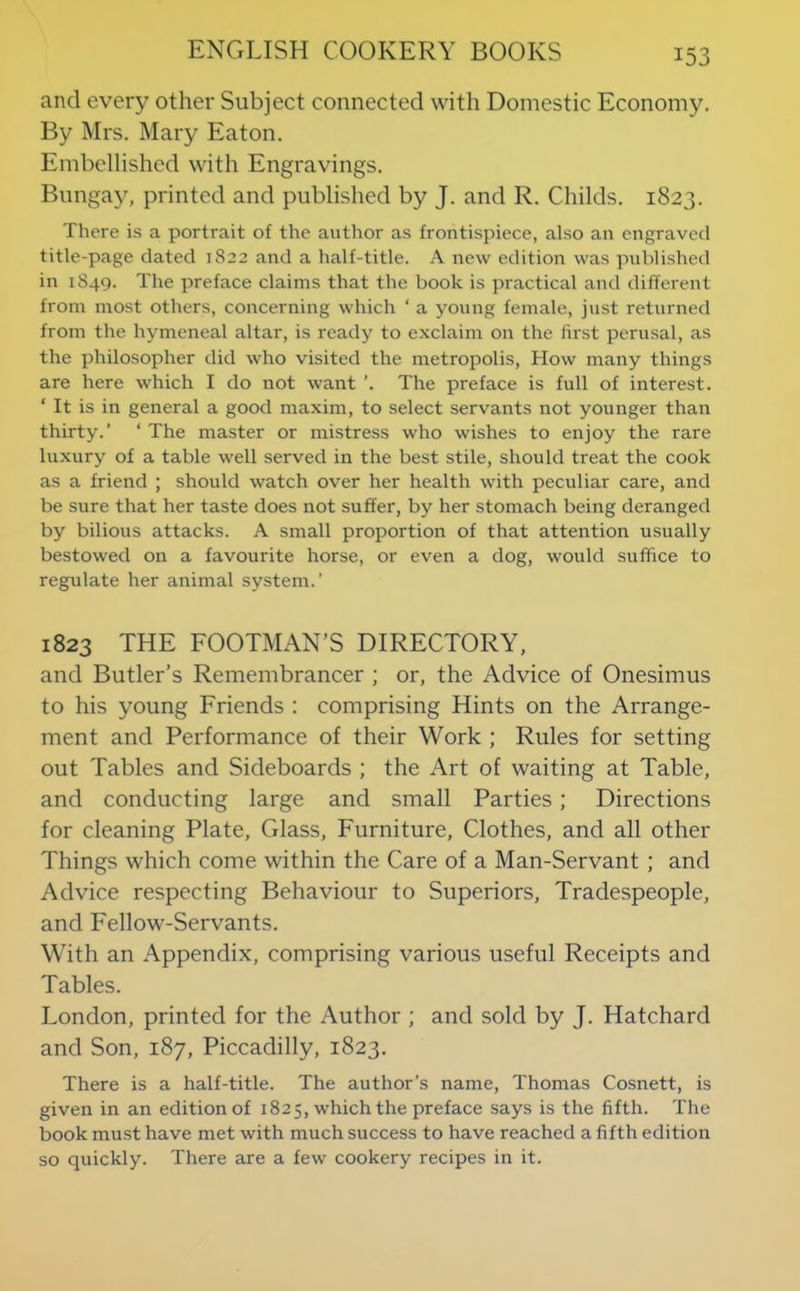 and every other Subject connected with Domestic Economy. By Mrs. Mary Eaton. Embellished with Engravings. Bunga^^ printed and published by J. and R. Childs. 1823. There is a portrait of the author as frontispiece, also an engraved title-page dated 1822 and a half-title. A new edition was published in 1849. The preface claims that the book is practical and different from most others, concerning which ‘ a young female, just returned from the hymeneal altar, is ready to exclaim on the first perusal, as the philosopher did who visited the metropolis. How many things are here which I do not want ’. The preface is full of interest. ‘ It is in general a good maxim, to select servants not younger than thirty.’ ‘ The master or mistress who wishes to enjoy the rare luxury of a table well served in the best stile, should treat the cook as a friend ; should watch over her health with peculiar care, and be sure that her taste does not suffer, by her stomach being deranged by bilious attacks. A small proportion of that attention usually bestowed on a favourite horse, or even a dog, would suffice to regulate her animal system.’ 1823 THE FOOTMAN’S DIRECTORY, and Butler’s Remembrancer ; or, the Advice of Onesimus to his young Friends : comprising Hints on the Arrange- ment and Performance of their Work ; Rules for setting out Tables and Sideboards ; the Art of waiting at Table, and conducting large and small Parties; Directions for cleaning Plate, Glass, Furniture, Clothes, and all other Things which come within the Care of a Man-Servant; and Advice respecting Behaviour to Superiors, Tradespeople, and Fellow-Servants. With an Appendix, comprising various useful Receipts and Tables. London, printed for the Author ; and sold by J. Hatchard and Son, 187, Piccadilly, 1823. There is a half-title. The author’s name, Thomas Cosnett, is given in an edition of 1825, which the preface says is the fifth. The book must have met with much success to have reached a fifth edition so quickly. There are a few cookery recipes in it.