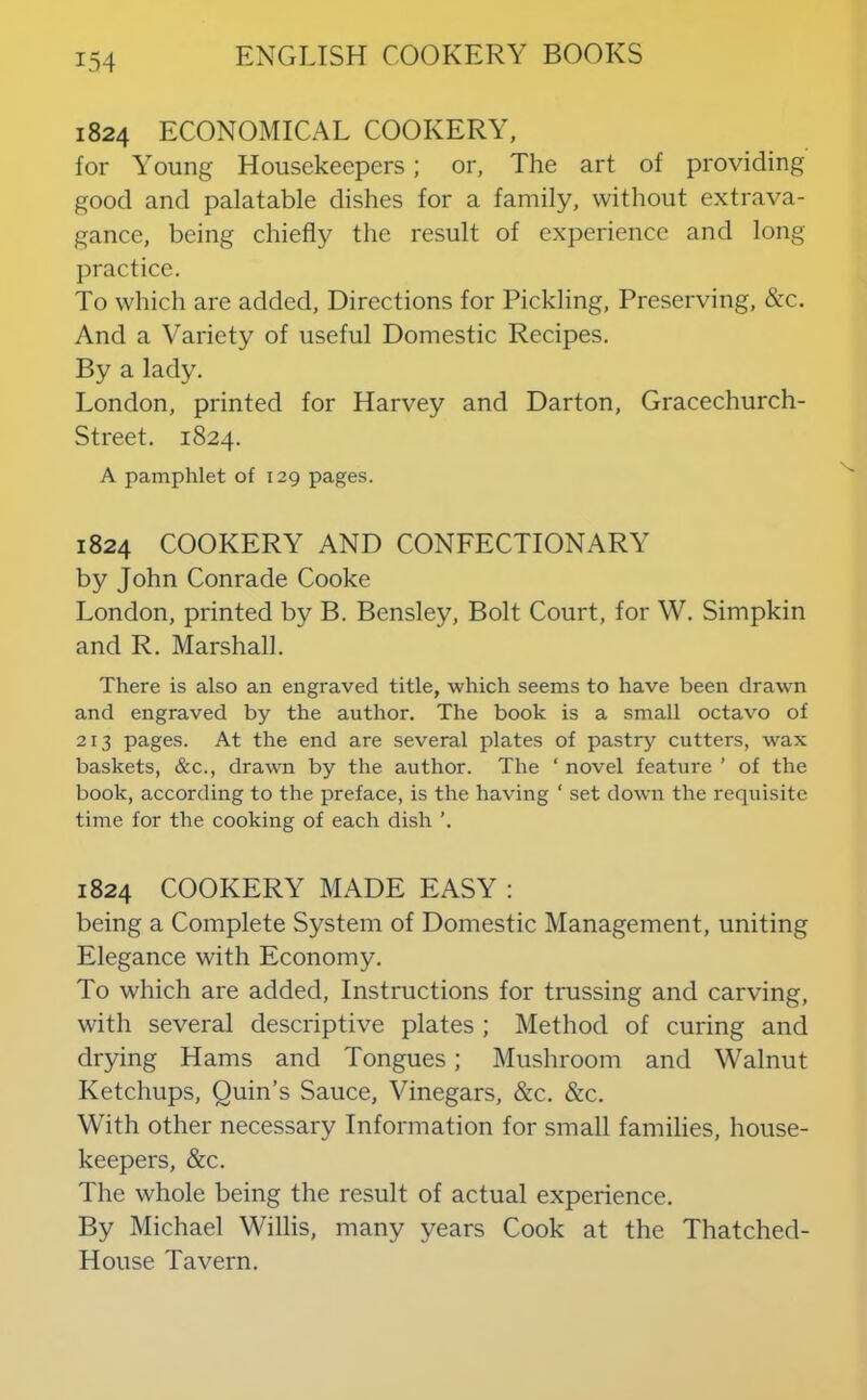 1824 ECONOMICAL COOKERY, for Young Housekeepers; or, The art of providing good and palatable dishes for a family, without extrava- gance, being chiefly the result of experience and long practice. To which are added. Directions for Pickling, Preserving, &c. And a Variety of useful Domestic Recipes. By a lady. London, printed for Harvey and Darton, Gracechurch- Street. 1824. A pamphlet of 129 pages. 1824 COOKERY AND CONFECTIONARY by John Conrade Cooke London, printed by B. Bensley, Bolt Court, for W. Simpkin and R. Marshall. There is also an engraved title, which seems to have been drawn and engraved by the author. The book is a small octavo of 213 pages. At the end are several plates of pastry cutters, wax baskets, &c., drawn by the author. The ‘ novel feature ’ of the book, according to the preface, is the having ‘ set down the requisite time for the cooking of each dish ’. 1824 COOKERY MADE EASY : being a Complete System of Domestic Management, uniting Elegance with Economy. To which are added. Instructions for trussing and carving, with several descriptive plates ; Method of curing and drying Hams and Tongues; Mushroom and Walnut Ketchups, Quin’s Sauce, Vinegars, &c. &c. With other necessary Information for small families, house- keepers, &c. The whole being the result of actual experience. By Michael Willis, many years Cook at the Thatched- House Tavern.