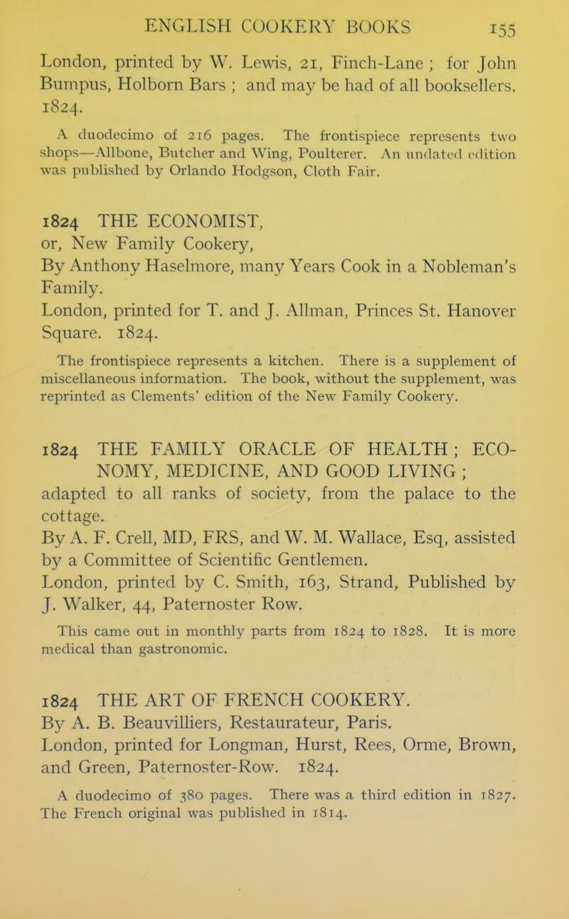London, printed by W. Lewis, 21, Finch-Lane ; for John Bumpus, Holborn Bars ; and may be had of all booksellers. 1824. A duodecimo of 216 pages. The frontispiece represents two shops—.\llbone, Butcher and Wing, Poulterer. An undati'd edition was published by Orlando Hodgson, Cloth Fair. 1824 THE ECONOMIST, or. New Family Cookery, By Anthony Haselmore, many Years Cook in a Nobleman’s Family. London, printed for T. and J. .\llman. Princes St. Hanover Square. 1824. The frontispiece represents a kitchen. There is a supplement of miscellaneous information. The book, without the siipplement, was reprinted as Clements’ edition of the New Family Cookery. 1824 THE FAMILY ORACLE OF HEALTH; ECO- NOMY, MEDICINE, AND GOOD LIVING ; adapted to all ranks of society, from the palace to the cottage. By A. F. Crell, MD, FRS, and W. M. Wallace, Esq, assisted by a Committee of Scientific Gentlemen. London, printed by C. Smith, 163, Strand, Published by J. Walker, 44, Paternoster Row. This came out in monthly parts from 1824 to 1828. It is more medical than gastronomic. 1824 THE ART OF FRENCH COOKERY. By A. B. Beauvilliers, Restaurateur, Paris. London, printed for Longman, Hurst, Rees, Orme, Brown, and Green, Paternoster-Row. 1824. A duodecimo of 380 pages. There was a third edition in 1827. The French original was published in 1814.