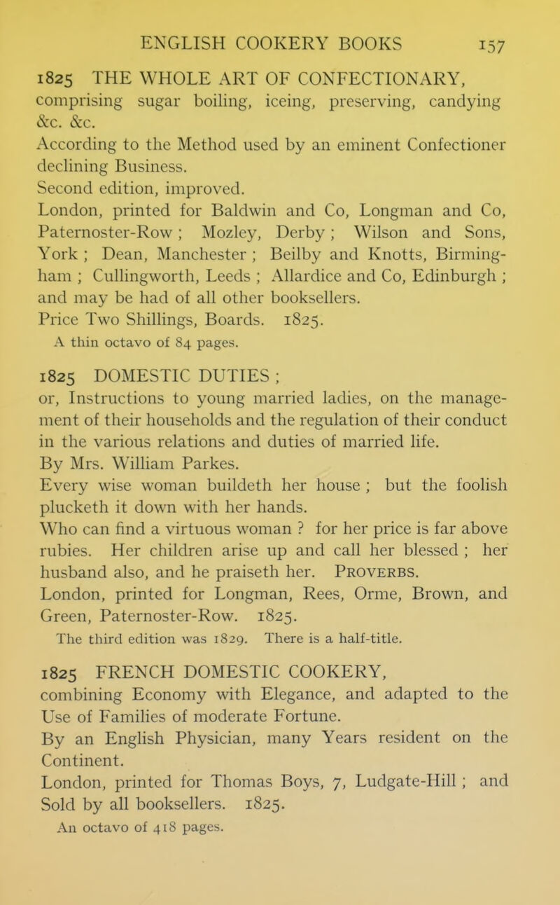 1825 THE WHOLE ART OF CONFECTIONARY, comprising sugar boiling, iceing, preserving, candying &c. See. According to the Method used by an eminent Confectioner declining Business. Second edition, improved. London, printed for Baldwin and Co, Longman and Co, Paternoster-Row; Mozley, Derby; Wilson and Sons, York; Dean, Manchester; Beilby and Knotts, Birming- ham ; Cullingworth, Leeds ; Allardice and Co, Edinburgh ; and may be had of all other booksellers. Price Two Shillings, Boards. 1825. thin octavo of 84 pages. 1825 DOMESTIC DUTIES ; or. Instructions to young married ladies, on the manage- ment of their households and the regulation of their conduct in the various relations and duties of married life. By Mrs. William Parkes. Every wise woman buildeth her house ; but the foolish plucketh it down with her hands. Who can find a virtuous woman ? for her price is far above rubies. Her children arise up and call her blessed ; her husband also, and he praiseth her. Proverbs. London, printed for Longman, Rees, Orme, Brown, and Green, Paternoster-Row. 1825. The third edition was 1829. There is a half-title. 1825 FRENCH DOMESTIC COOKERY, combining Economy with Elegance, and adapted to the Use of Families of moderate Fortune. By an English Physician, many Years resident on the Continent. London, printed for Thomas Boys, 7, Ludgate-Hill; and Sold by all booksellers. 1825. An octavo of 418 pages.