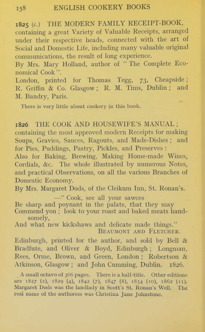 1825 (c.) THE MODERN FAMILY RECEIPT-BOOK, containing a great Variety of Valuable Receipts, arranged under their respective heads, connected with the art of Social and Domestic Life, including many valuable original communications, the result of long experience. By Mrs. Mary Holland, author of “ The Complete Eco- nomical Cook London, printed for Thomas Tegg, 73, Cheapside ; R. Griffin & Co. Glasgow ; R. M. Tims, Dublin ; and M. Bandry, Paris. There is very little about cookery in this book. 1826 THE COOK AND HOUSEWIFE’S MANUAL ; containing the most approved modern Receipts for making Soups, Gravies, Sauces, Ragouts, and Made-Dishes ; and for Pies, Puddings, Pastry, Pickles, and Preserves : Also for Baking, Brewing, Making Home-made Wines, Cordials, &c. The whole illustrated by numerous Notes, and practical Observations, on all the various Branches of Domestic Economy. By Mrs. Margaret Dods, of the Cleikum Inn, St. Ronan’s. — Cook, see all your sawces Be sharp and poynant in the palate, that they may Commend you ; look to your roast and baked meats hand- somely. And what new kickshaws and delicate made things.” Beaumont and Fletcher. Edinburgh, printed for the author, and sold by Bell & Bradfute, and Oliver & Boyd, Edinburgh ; Longman, Rees, Orme, Brown, and Green, London ; Robertson & Atkinson, Glasgow ; and John Gumming, Dublin. 1826. A small octavo of 366 pages. There is a half-title. Other editions are 1827 (2), 1829 (4), 1842 (7), 1847 (8), 1854 (10), 1862 (ii). Margaret Dods was the landlady in Scott’s St. Ronan’s Well. The real name of the authoress was Cliristina Jane Johnstone.