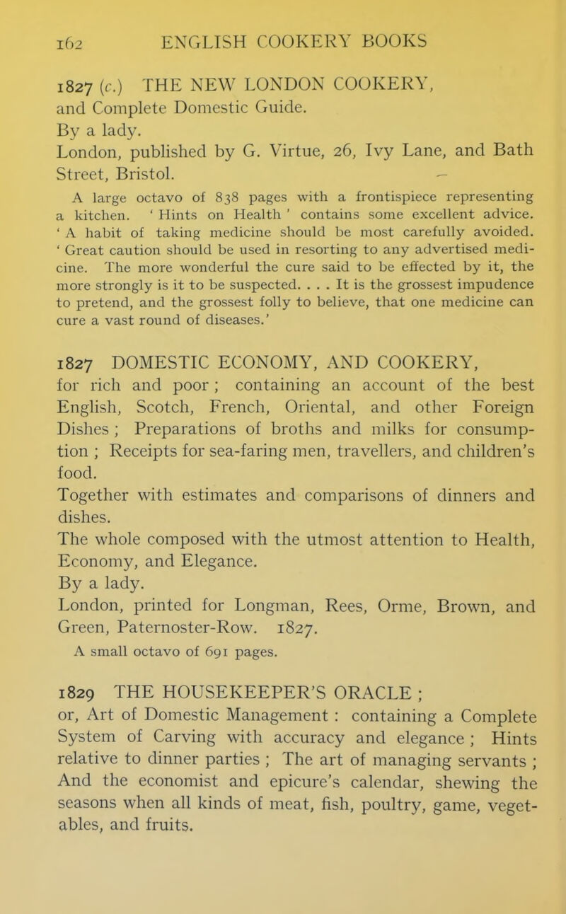 1827 (c.) THE NEW LONDON COOKERY, and Complete Domestic Guide. By a lady. London, published by G. Virtue, 26, Ivy Lane, and Bath Street, Bristol. — A large octavo of 838 pages with a frontispiece representing a kitchen. ‘ Hints on Health ’ contains some excellent advice. ‘ A habit of taking medicine should be most carefully avoided. ‘ Great caution should be used in resorting to any advertised medi- cine. The more wonderful the cure said to be effected by it, the more strongly is it to be suspected. ... It is the grossest impudence to pretend, and the grossest folly to believe, that one medicine can cure a vast round of diseases.’ 1827 DOMESTIC ECONOMY, AND COOKERY, for rich and poor ; containing an account of the best English, Scotch, French, Oriental, and other Foreign Dishes ; Preparations of broths and milks for consump- tion ; Receipts for sea-faring men, travellers, and children’s food. Together with estimates and comparisons of dinners and dishes. The whole composed with the utmost attention to Health, Economy, and Elegance. By a lady. London, printed for Longman, Rees, Orme, Brown, and Green, Paternoster-Row. 1827. A small octavo of 691 pages. 1829 THE HOUSEKEEPER’S ORACLE ; or. Art of Domestic Management : containing a Complete System of Carving with accuracy and elegance ; Hints relative to dinner parties ; The art of managing servants ; And the economist and epicure’s calendar, shewing the seasons when all kinds of meat, fish, poultry, game, veget- ables, and fruits.