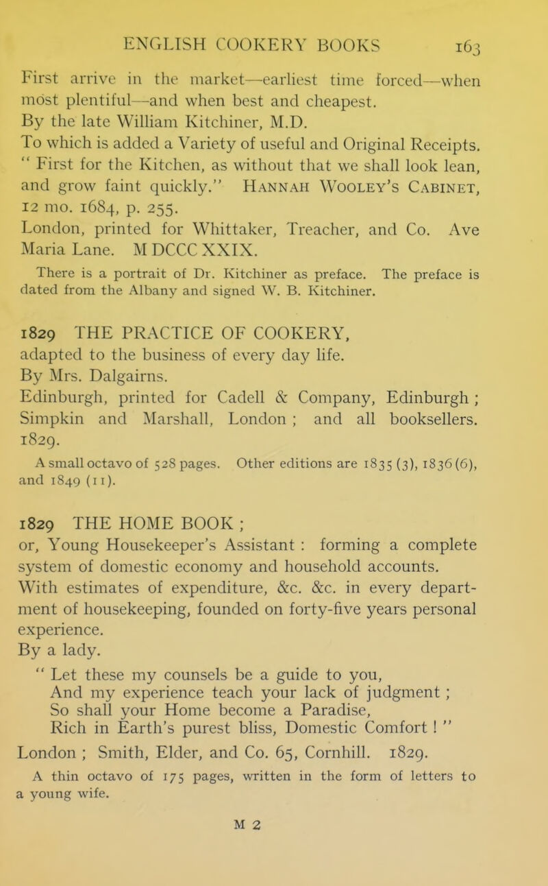 First arrive in the market—earliest time forced—when most plentiful—and when best and cheapest. By the late William Kitchiner, M.D. To which is added a Variety of useful and Original Receipts. “ First for the Kitchen, as without that we shall look lean, and grow faint quickly.” Hannah Wooley’s Cabinet, 12 mo. 1684, P- 255. London, printed for Whittaker, Treacher, and Co. Ave Maria Lane. M DCCC XXIX. There is a portrait of Dr. Kitchiner as preface. The preface is dated from the Albany and signed W. B. Kitchiner. 1829 THE PRACTICE OF COOKERY, adapted to the business of every day life. By Mrs. Dalgairns. Edinburgh, printed for Cadell & Company, Edinburgh ; Simpkin and Marshall, London ; and all booksellers. 1829. A small octavo of 528 pages. Other editions are 1835 (3)> 1836(6), and 1849 (i i). 1829 THE HOxME BOOK ; or. Young Housekeeper’s Assistant : forming a complete system of domestic economy and household accounts. With estimates of expenditure, &c. &c. in every depart- ment of housekeeping, founded on forty-five years personal experience. By a lady. “ Let these my counsels be a guide to you. And my experience teach your lack of judgment ; So shall your Home become a Paradise, Rich in Earth’s purest bliss. Domestic Comfort ! ” London ; Smith, Elder, and Co. 65, Cornhill. 1829. A thin octavo of 175 pages, written in the form of letters to a young wife. M 2