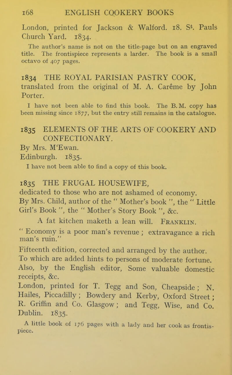 London, printed for Jackson & Walford. i8. Sk Pauls Church Yard. 1834. The author’s name is not on the title-page but on an engraved title. The frontispiece represents a larder. The book is a small octavo of 407 pages. 1834 THE ROYAL PARISIAN PASTRY COOK, translated from the original of M. A. Careme by John Porter. I have not been able to find this book. The B. M. copy has been missing since 1877, hut the entry still remains in the catalogue. 1835 elements of the arts of cookery and CONFECTIONARY. By Mrs. M'Ewan. Edinburgh. 1835. I have not been able to find a copy of this book. 1835 the frugal housewife, dedicated to those who are not ashamed of economy. By Mrs. Child, author of the “ Mother’s book ”, the ” Little Girl’s Book ”, the ” Mother’s Story Book ”, &c. A fat kitchen maketh a lean will. Franklin. ” Economy is a poor man’s revenue ; extravagance a rich man’s ruin.” Fifteenth edition, corrected and arranged by the author. To which are added hints to persons of moderate fortune. Also, by the English editor. Some valuable domestic receipts, &c. London, printed for T. Tegg and Son, Cheapside; N. Hailes, Piccadilly ; Bowdery and Kerby, Oxford Street; R. Griffin and Co. Glasgow; and Tegg, Wise, and Co! Dublin. 1835. A little book of 176 pages with a lady and her cook as frontis- piece.