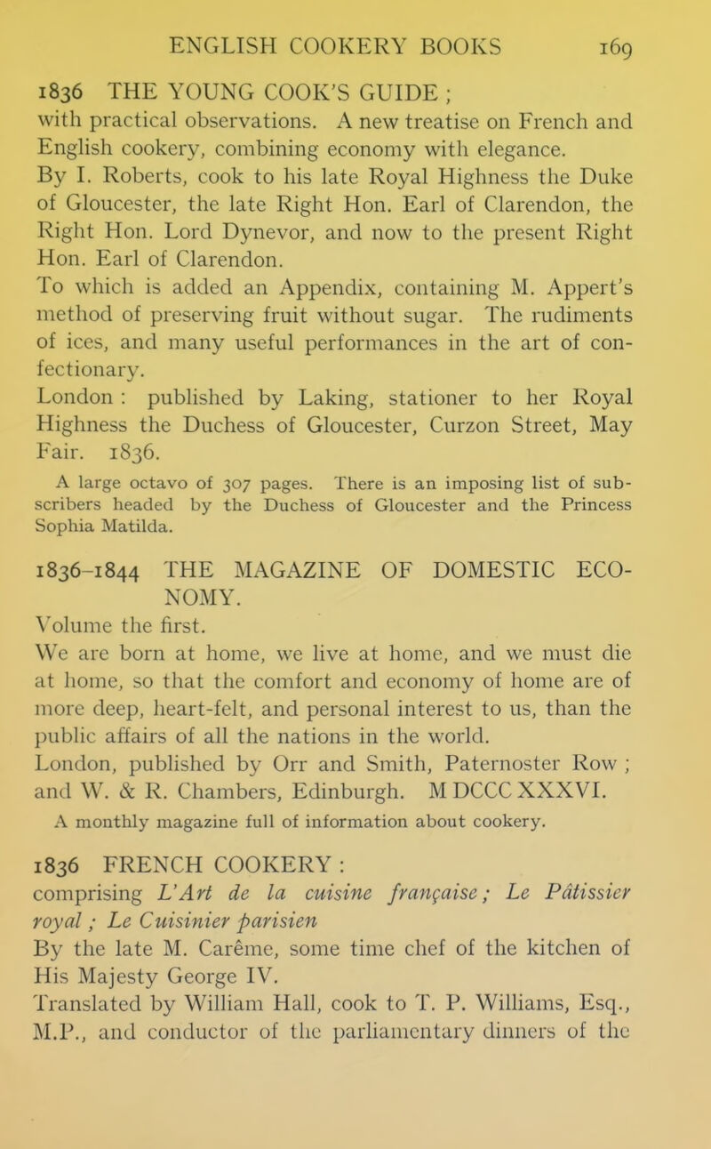 1836 THE YOUNG COOK'S GUIDE ; with practical observations. A new treatise on French and English cookery, combining economy with elegance. By I. Roberts, cook to his late Royal Highness the Duke of Gloucester, the late Right Hon. Earl of Clarendon, the Right Hon. Lord Dynevor, and now to the present Right Hon. Earl of Clarendon. To which is added an Appendi.x, containing M. Appert’s method of preserving fruit without sugar. The rudiments of ices, and many useful performances in the art of con- fectionary. London : published by Laking, stationer to her Royal Highness the Duchess of Gloucester, Curzon Street, May Fair. 1836. A large octavo of 307 pages. There is an imposing list of sub- scribers headed by the Duchess of Gloucester and the Princess Sophia Matilda. 1836-1844 THE MAGAZINE OF DOMESTIC ECO- NOMY. \'olume the first. We are born at home, we live at home, and we must die at home, so that the comfort and economy of home are of more deep, heart-felt, and personal interest to us, than the public affairs of all the nations in the world. London, published by Orr and Smith, Paternoster Row ; and W. & R. Chambers, Edinburgh. MDCCC XXXVI. A monthly magazine full of information about cookery. 1836 FRENCH COOKERY : comprising UArt de la cuisine frangaise; Le Pdtissicr royal ; Le Cuisinier parisien By the late M. Careme, some time chef of the kitchen of His Majesty George IV. Translated by William Hall, cook to T. P. Williams, Esq., M.P., and conductor of the parliamentary dinners of the