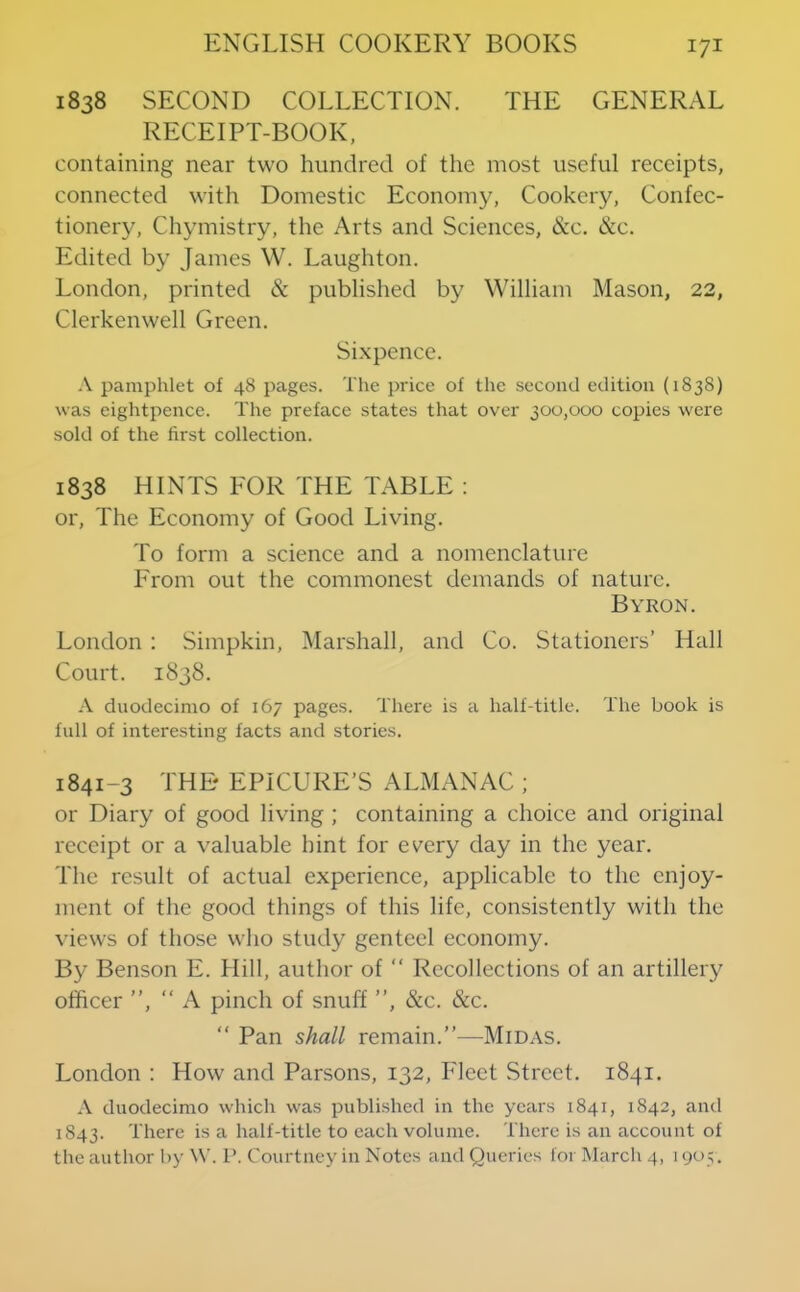 1838 SECOND COLLECTION. THE GENERAL RECEIPT-BOOK, containing near two hundred of the most useful receipts, connected with Domestic Economy, Cookery, Confec- tionery, Chymistry, the Arts and Sciences, &c. &c. Edited by James W. Laughton. London, printed & published by William Mason, 22, Clerkenwell Green. Sixpence. .V pamphlet of 48 pages. The price of the second edition (1838) was eightpence. The preface states that over 300,000 copies were sold of the first collection. 1838 HINTS FOR THE TABLE : or. The Economy of Good Living. To form a science and a nomenclature From out the commonest demands of nature. Byron. London : Simpkin, Marshall, and Co. Stationers’ Hall Court. 1838. A duodecimo of 167 pages. There is a half-title. The book is fall of interesting facts and stories. 1841-3 THE EPICURE’S ALMANAC ; or Diary of good living ; containing a choice and original receipt or a valuable hint for every day in the year. The result of actual experience, applicable to the enjoy- ment of the good things of this life, consistently with the views of those who study genteel economy. By Benson E. Hill, author of “ Recollections of an artillery officer ”, ‘‘A pinch of snuff ”, &c. &c. ” Pan shall remain.”—Midas. London : How and Parsons, 132, Fleet Street. 1841. A duodecimo which was published in the years 1841, 1842, and 1843. There is a half-title to each volume. There is an account of the author l>y \V. P. Courtney in Notes and Queries for March 4, 1905.