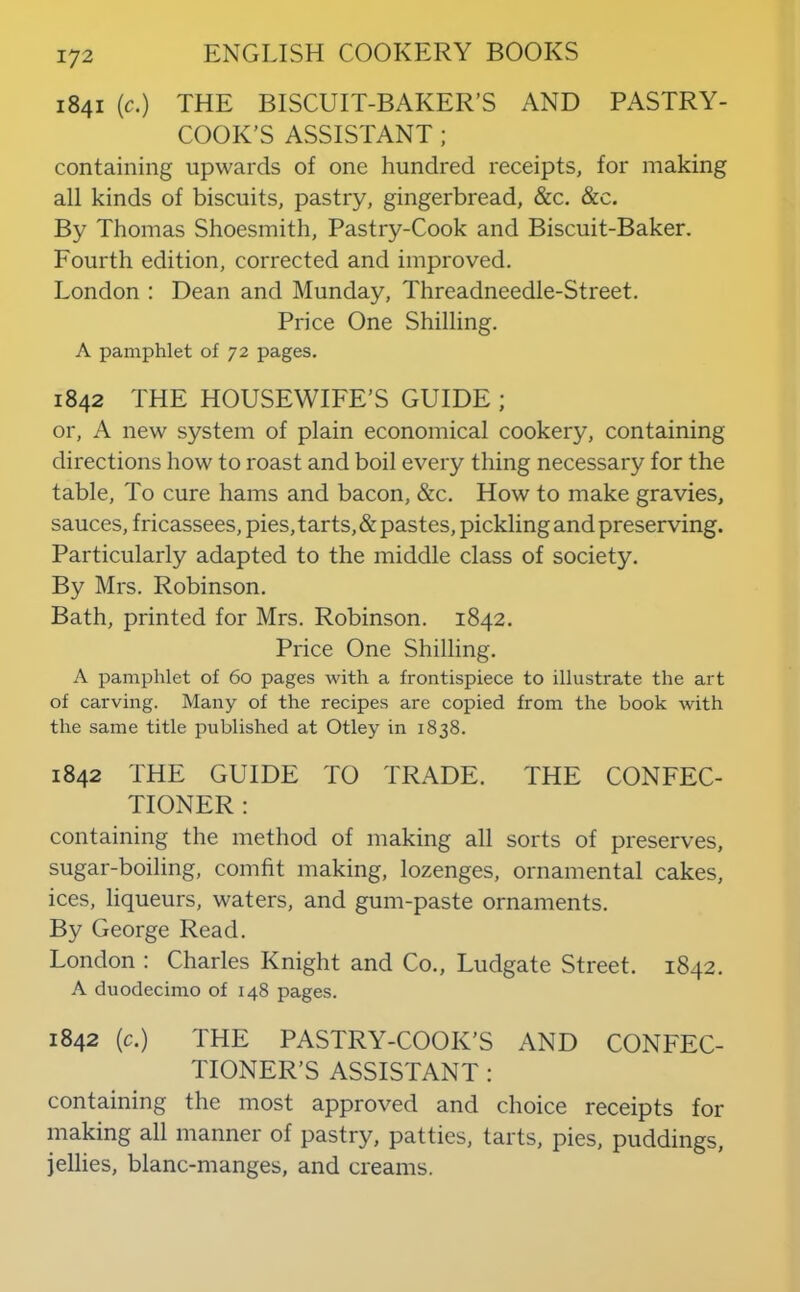 1841 (c.) THE BISCUIT-BAKER’S AND PASTRY- COOK’S ASSISTANT; containing upwards of one hundred receipts, for making all kinds of biscuits, pastry, gingerbread, &c. &c. By Thomas Shoesmith, Pastry-Cook and Biscuit-Baker. Fourth edition, corrected and improved, London : Dean and Munday, Threadneedle-Street. Price One Shilling. A pamphlet of 72 pages, 1842 THE HOUSEWIFE’S GUIDE ; or, A new system of plain economical cookery, containing directions how to roast and boil every thing necessary for the table. To cure hams and bacon, &c. How to make gravies, sauces, fricassees, pies, tarts, & pastes, pickling and preserving. Particularly adapted to the middle class of society. By Mrs. Robinson. Bath, printed for Mrs. Robinson. 1842. Price One Shilling. A pamphlet of 60 pages with a frontispiece to illustrate the art of carving. Many of the recipes are copied from the book with the same title published at Otley in 1838. 1842 THE GUIDE TO TRADE. THE CONFEC- TIONER : containing the method of making all sorts of preserves, sugar-boiling, comht making, lozenges, ornamental cakes, ices, liqueurs, waters, and gum-paste ornaments. By George Read. London : Charles Knight and Co., Ludgate Street. 1842. A duodecimo of 148 pages. 1842 (c.) THE PASTRY-COOK’S AND CONFEC- TIONER’S ASSISTANT : containing the most approved and choice receipts for making all manner of pastry, patties, tarts, pies, puddings, jellies, blanc-manges, and creams.