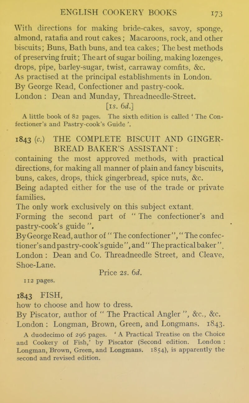 With directions for making bride-cakes, savoy, sponge, almond, ratafia and rout cakes; Macaroons, rock, and other biscuits; Buns, Bath buns, and tea cakes; The best methods of preserving fruit; The art of sugar boiling, making lozenges, drops, pipe, barley-sugar, twist, carraway comfits, &c. As practised at the principal establishments in London. By George Read, Confectioner and pastry-cook. London : Dean and Munday, Threadneedle-Street. [is. bd.l A little book of 82 pages. The sixth edition is called ' The Con- fectioner’s and Pastry-cook’s Guide ’. 1843 (c.) THE COMPLETE BISCUIT AND GINGER- BREAD BAKER’S ASSISTANT : containing the most approved methods, with practical directions, for making all manner of plain and fancy biscuits, buns, cakes, drops, thick gingerbread, spice nuts, &c. Being adapted either for the use of the trade or private families. The only work exclusively on this subject extant. Forming the second part of “ The confectioner’s and pastry-cook’s guide ”, By George Read, author of ‘ ‘ The confectioner “ The confec- tioner’s and pastry-cook’s guide ’ ’, and ‘ ‘ The practical baker ’ ’. London ; Dean and Co. Threadneedle Street, and Cleave, Shoe-Lane. Price 2s. bd. 112 pages. 1843 FISH, how to choose and how to dress. By Piscator, author of ” The Practical Angler ”, &c., &c. London : Longman, Brown, Green, and Longmans. 1843. A duodecimo of 296 pages. ‘ A Practical Treatise on the Choice and Cookery of Fish,’ by Piscator (Second edition. London : Longman, Browm, Green, and Longmans. 1854), is apparently the second and revised edition.