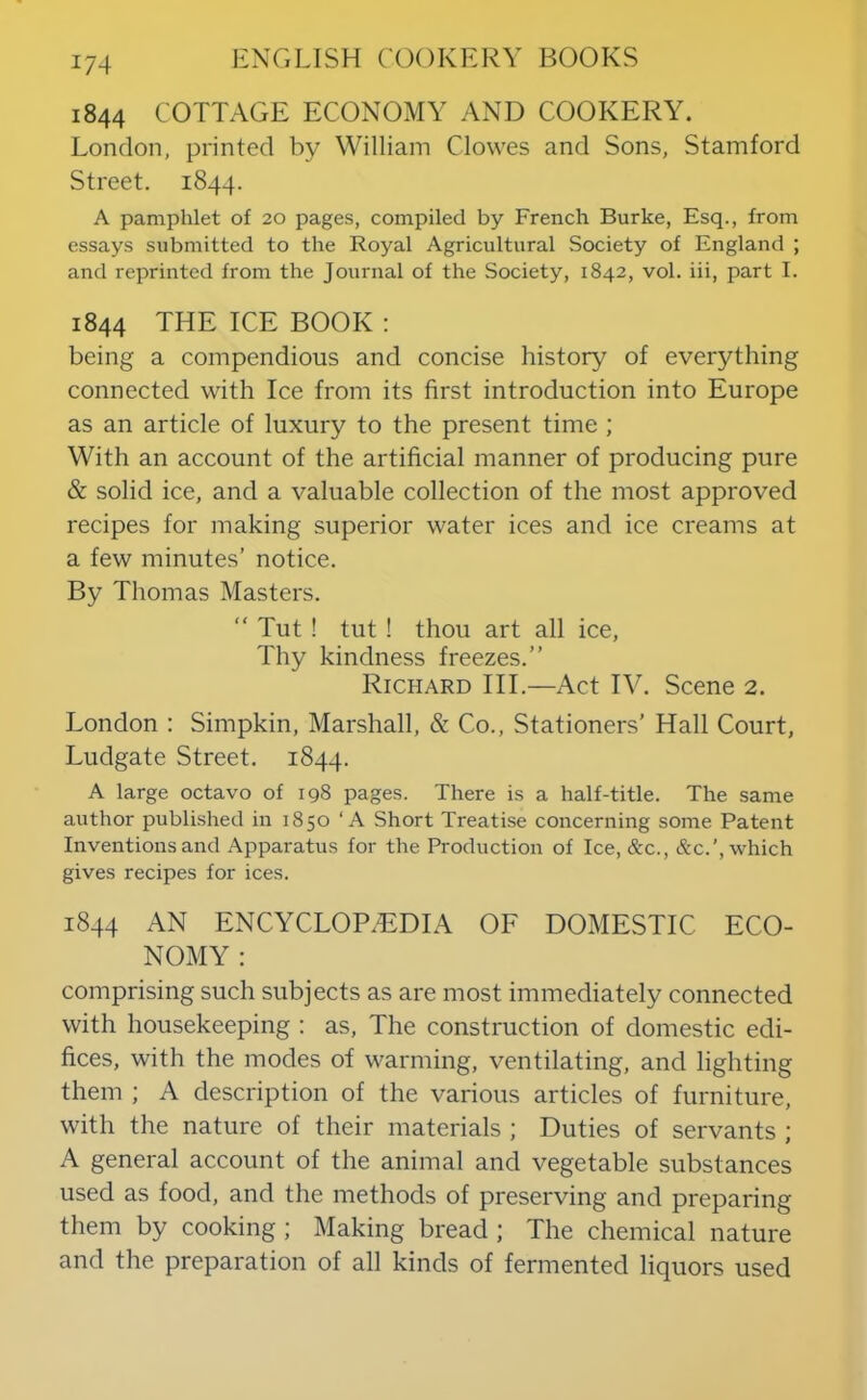 1844 COTTAGE ECONOMY AND COOKERY. London, printed by William Clowes and Sons, Stamford Street. 1844. A pamphlet of 20 pages, compiled by French Burke, Esq., from essays submitted to the Royal Agricultural Society of England ; and reprinted from the Journal of the Society, 1842, vol. iii, part I. 1844 THE ICE BOOK : being a compendious and concise history of everything connected with Ice from its first introduction into Europe as an article of luxury to the present time ; With an account of the artificial manner of producing pure & solid ice, and a valuable collection of the most approved recipes for making superior water ices and ice creams at a few minutes’ notice. By Thomas Masters. “ Tut ! tut ! thou art all ice. Thy kindness freezes.” Richard III.—Act IV. Scene 2. London : Simpkin, Marshall, & Co., Stationers’ Hall Court, Ludgate Street. 1844. A large octavo of 198 pages. There is a half-title. The same author published in 1850 ‘A Short Treatise concerning some Patent Inventions and Apparatus for the Production of Ice, &c., &c.', which gives recipes for ices. 1844 AN ENCYCLOPAEDIA OF DOMESTIC ECO- NOMY : comprising such subjects as are most immediately connected with housekeeping : as. The construction of domestic edi- fices, with the modes of warming, ventilating, and lighting them ; A description of the various articles of furniture, with the nature of their materials ; Duties of servants ; A general account of the animal and vegetable substances used as food, and the methods of preserving and preparing them by cooking ; Making bread ; The chemical nature and the preparation of all kinds of fermented liquors used