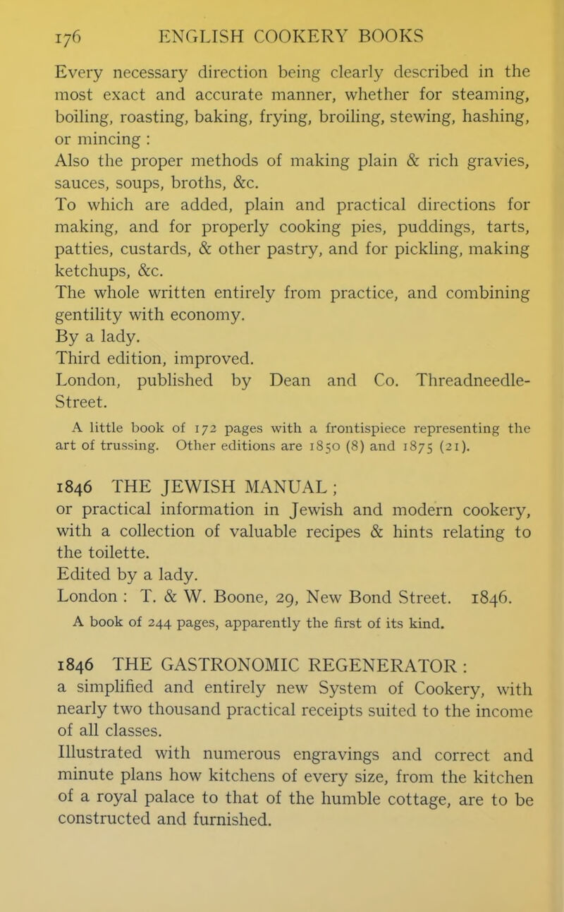 Every necessary direction being clearly described in the most exact and accurate manner, whether for steaming, boiling, roasting, baking, frying, broiling, stewing, hashing, or mincing : Also the proper methods of making plain & rich gravies, sauces, soups, broths, &c. To which are added, plain and practical directions for making, and for properly cooking pies, puddings, tarts, patties, custards, & other pastry, and for pickling, making ketchups, &c. The whole written entirely from practice, and combining gentility with economy. By a lady. Third edition, improved. London, published by Dean and Co. Threadneedle- Street. A little book of 172 pages with a frontispiece representing the art of trussing. Other editions are 1850 (8) and 1875 (21). 1846 THE JEWISH MANUAL ; or practical information in Jewish and modern cookery, with a collection of valuable recipes & hints relating to the toilette. Edited by a lady. London : T. & W. Boone, 29, New Bond Street. 1846. A book of 244 pages, apparently the first of its kind. 1846 THE GASTRONOMIC REGENERATOR : a simplified and entirely new System of Cookery, with nearly two thousand practical receipts suited to the income of all classes. Illustrated with numerous engravings and correct and minute plans how kitchens of every size, from the kitchen of a royal palace to that of the humble cottage, are to be constructed and furnished.