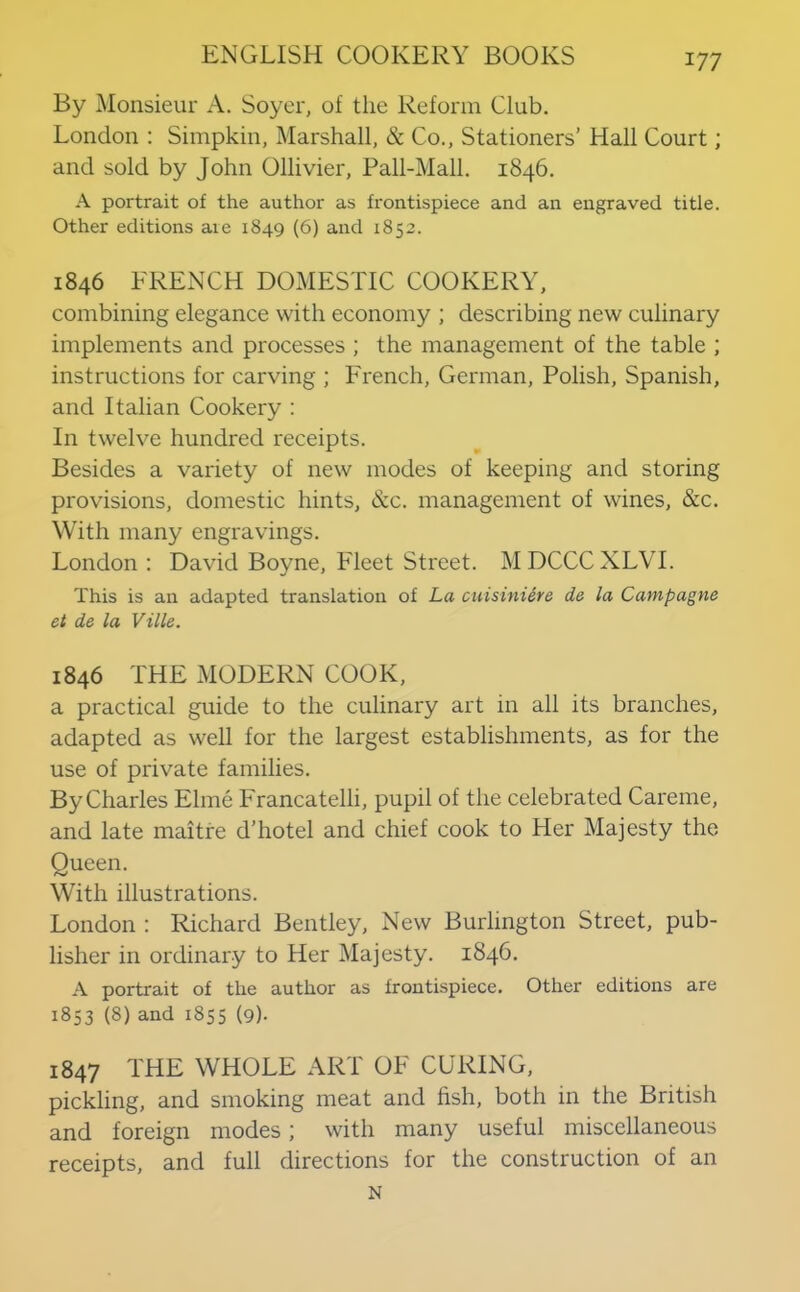 By Monsieur A. Soycr, of the Reform Club. London ; Simpkin, Marshall, & Co., Stationers’ Hall Court; and sold by John Ollivier, Pall-Mall. 1846. A portrait of the author as frontispiece and an engraved title. Other editions are 1849 (6) and 1852. 1846 FRENCH DOMESTIC COOKERY, combining elegance with economy ; describing new culinary implements and processes ; the management of the table ; instructions for carving ; French, German, Polish, Spanish, and Italian Cookery : In twelve hundred receipts. Besides a variety of new modes of keeping and storing provisions, domestic hints, &c. management of wines, &c. With many engravings. London : David Boyne, Fleet Street. MDCCCXLVL This is an adapted translation of La cuisiniere de la Campagne et de la Ville. 1846 THE MODERN COOK, a practical guide to the culinary art in all its branches, adapted as well for the largest establishments, as for the use of private families. By Charles Elme Francatelli, pupil of the celebrated Careme, and late maitre d’hotel and chief cook to Her Majesty the Oueen. With illustrations. London : Richard Bentley, New Burlington Street, pub- lisher in ordinary to Her Majesty. 1846. A portrait of the author as frontispiece. Other editions are 1853 (8) and 1855 (9)- 1847 THE WHOLE ART OF CURING, pickling, and smoking meat and fish, both in the British and foreign modes; with many useful miscellaneous receipts, and full directions for the construction of an N
