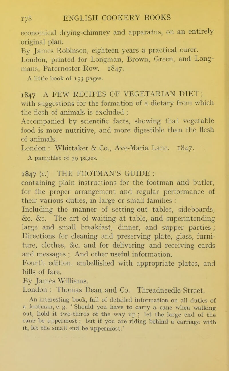 economical drying-chimney and apparatus, on an entirely original plan. By James Robinson, eighteen years a practical curer. London, printed for Longman, Brown, Green, and Long- mans, Paternoster-Row. 1847. A little book of 15 3 pages. 1847 A FEW RECIPES OF VEGETARIAN DIET ; with suggestions for the formation of a dietary from which the flesh of animals is excluded ; Accompanied by scientific facts, showing that vegetable food is more nutritive, and more digestible than the flesh of animals. London : Whittaker & Co., Ave-Maria Lane. 1847. A pamphlet of 39 pages. 1847 (c.) THE FOOTMAN’S GUIDE : containing plain instructions for the footman and butler, for the proper arrangement and regular performance of their various duties, in large or small families : Including the manner of setting-out tables, sideboards, &c. &c. The art of waiting at table, and superintending large and small breakfast, dinner, and supper parties ; Directions for cleaning and preserving plate, glass, furni- ture, clothes, &c. and for delivering and receiving cards and messages ; And other useful information. Fourth edition, embellished with appropriate plates, and bills of fare. By James Williams. London : Thomas Dean and Co. Threadneedle-Street. An interesting book, full of detailed information on all duties of a footman, e. g. ‘ Should you have to carry a cane when walking out, hold it two-thirds of the way up ; let the large end of the cane be uppermost ; but if you are riding behind a carriage with it, let the small end be uppermost.’