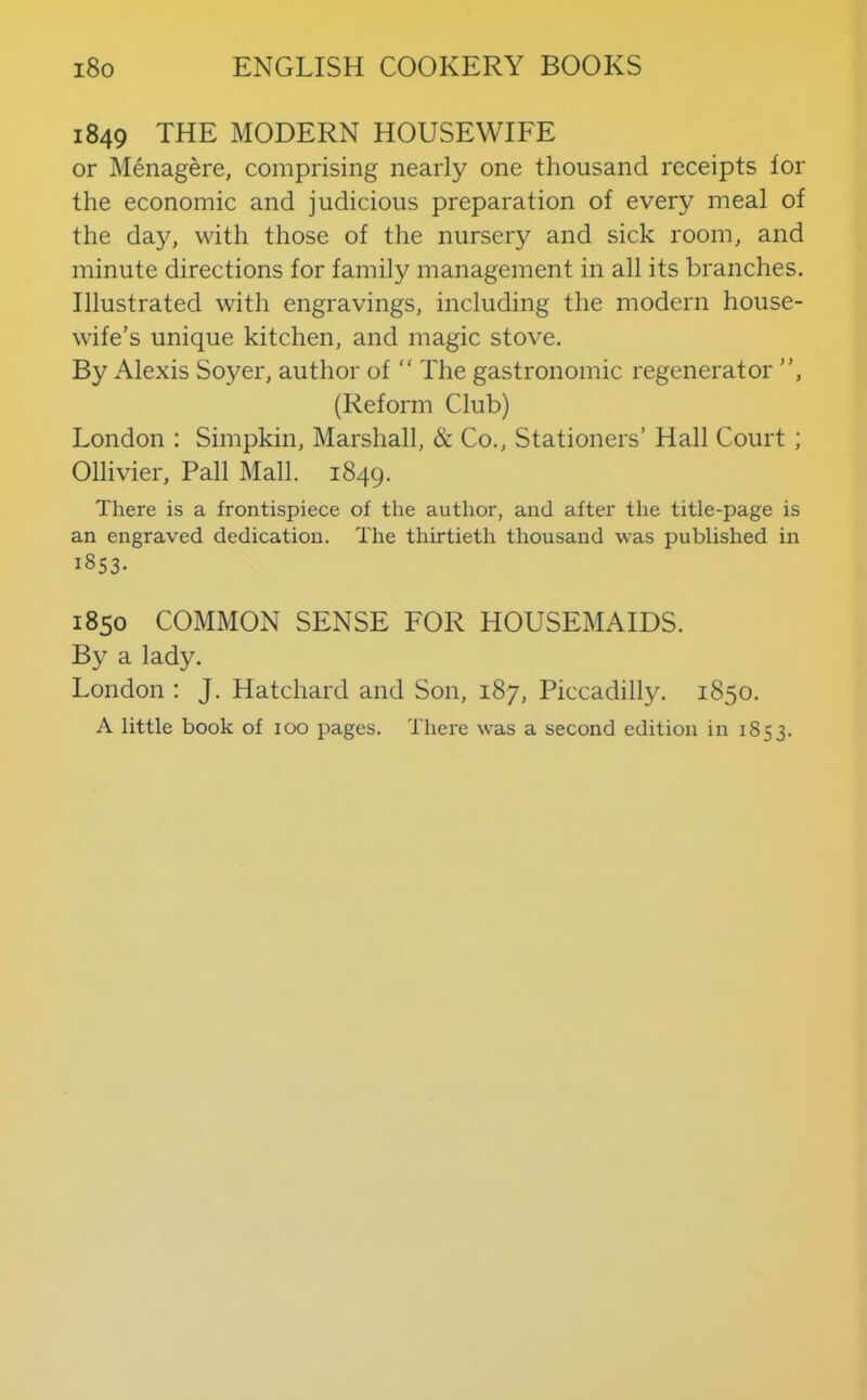 1849 THE MODERN HOUSEWIFE or Menagere, comprising nearly one thousand receipts lor the economic and judicious preparation of every meal of the day, with those of the nursery and sick room, and minute directions for family management in all its branches. Illustrated with engravings, including the modern house- wife’s unique kitchen, and magic stove. By Alexis Soyer, author of “ The gastronomic regenerator ”, (Reform Club) London ; Simpkin, Marshall, & Co., Stationers’ Hall Court ; Ollivier, Pall Mall. 1849. There is a frontispiece of the author, and after the title-page is an engraved dedication. The thirtieth thousand was published in 1853- 1850 COMMON SENSE FOR HOUSEMAIDS. By a lady. London : J. Hatchard and Son, 187, Piccadilly. 1850. A little book of 100 pages. There was a second edition in 1853.