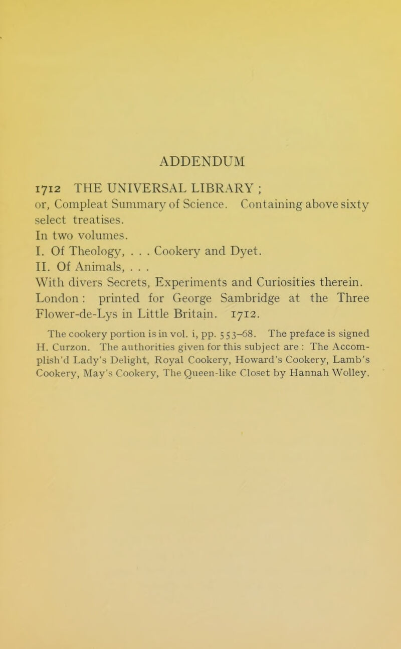 ADDENDUM 1712 THE UNIVERSAL LIBRARY ; or, Compleat Summary of Science. Containing above sixty .select treatises. In two volumes. I. Of Theology, . . . Cookery and Dyet. II. Of Animals, . . . With divers Secrets, Experiments and Curiosities therein. London: printed for George Sambridge at the Three Flower-de-Lys in Little Britain. 1712. The cookery portion is in vol. i, pp. 553-68. The preface is signed H. Curzon. The authorities given for this subject are : The Accom- plish'd Lady’s Delight, Royal Cookery, Howard’s Cookery, Lamb’s Cookery, May’s Cookery, The Queen-like Clo.set by Hannah Wolley.