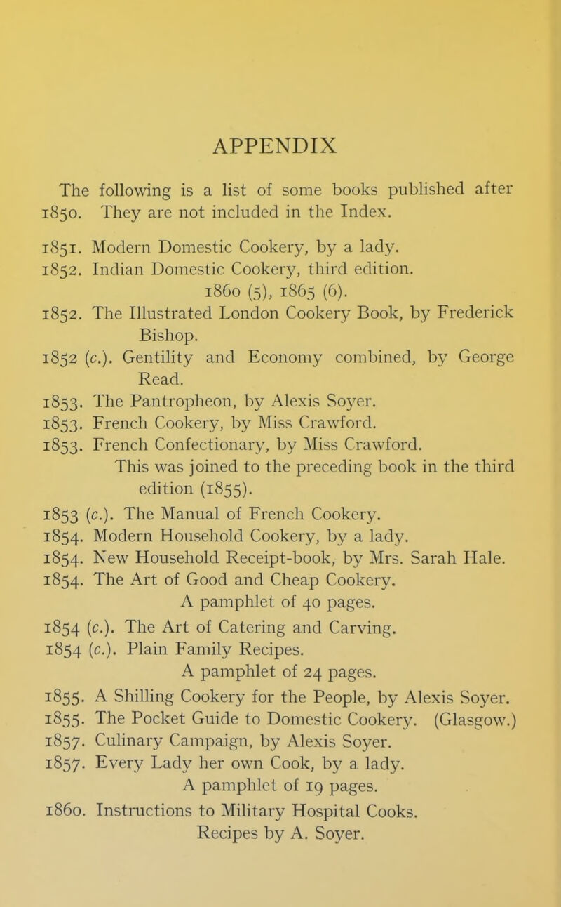 APPENDIX The following is a list of some books published after 1850. They are not included in the Index. 1851. Modern Domestic Cookery, bj^ a lady. 1852. Indian Domestic Cookery, third edition. i860 (5), 1865 (6). 1852. The Illustrated London Cookery Book, by Frederick Bishop. 1852 (c.). Gentility and Economy combined, by George Read. 1853. The Pantropheon, by Alexis Soyer. 1853. French Cookery, by Miss Crawford. 1853. French Confectionary, by Miss Crawford. This was joined to the preceding book in the third edition (1855). 1853 (c.). The Manual of French Cookery. 1854. Modern Household Cookery, by a lady. 1854. New Household Receipt-book, by Mrs. Sarah Hale. 1854. The Art of Good and Cheap Cookery. A pamphlet of 40 pages. 1854 (c.). The Art of Catering and Carving. 1854 (c.). Plain Family Recipes. A pamphlet of 24 pages. 1855. A Shilling Cookery for the People, by Alexis Soyer. 1855. The Pocket Guide to Domestic Cooker3^ (Glasgow.) 1857. Culinary Campaign, by Alexis Soyer. 1857. Every Lady her own Cook, by a lady. A pamphlet of 19 pages. i860. Instructions to Military Hospital Cooks. Recipes by A. Soyer.