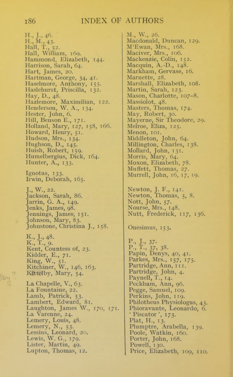 II., J.,46. Hall, T., 52. Hall, Wiliiam, 169. Hammond, Elizabeth, 144. Harrison, Sarah, 64. Hart, James, 20. Hartman, George, 34, 41. Haselmore, Anthony, 155. Haslehurst, Priscilla, 132. Hay, D., 48. Hazlemore, Maximilian, 122. Henderson, \V. A., 134. Hester, John, 6. Hill, Benson E., 171. Holland, Mary, 127, 158, 166. Howard, Henry, 51. Hudson, Mrs., 134. Hughson, D., 145. HuLsh, Robert, 159. Humelbergius, Dick, 164. Hunter, A., 133. Ignotus, 133. Irwin, Deborah, 165. M., W., 26. IMacdonald, Dnncan, 129. M‘Ewan, Mrs., 168. Maciver, Mrs., 106. Mackenzie, Colin, 152. Macquin, A.-D., 148. Markham, Gervase, 16. Marnette, 28. Marshall, Elizabeth, 108. Martin, Sarah, 123. Mason, Charlotte, 107-8. Massiolot, 48. Masters, Thomas, 174. May, Robert, 30. Mayerne, Sir Theodore, 29. Melroe, Eliza, 125. Menon, loi. Middleton, John, 64. Millington, Charles, 138. Mollard, John, 131. ISIorris, Mary, 64. Moxon, Elizabeth, 78. Muffett, Thomas, 27. Murrell, John, 16, 17, 19. J., W., 22. Jackson, Sarah, 86. Jarrin, G. A., 149. Jenks, James, 98. Jennings, James; 151. Johnson, Mary, 83. Johnstone, Christina J., 158. Newton, J. F., 141. Newton, Thomas, 5, 8. Nott, John, 57. Nourse, Mrs., 148. Nutt, Frederick, 117, 136. Onesimus, 153. K., J., 48. K., T., 9. Kent, Countess of, 23. Kidder, E., 71. King, W., 51. Kitchiner, W., 146, 163. Kittelby, Mary, 54. La Chapelle, V., 63. La Fountaine, 22. Lamb, Patrick, 53. Lambert, Edward, 81. Laughton, James W., 170, 171. La Varenne, 24. Lemery, Louis, 48. Lemery, N., 53. Lessius, Leonard, 20. Lewis, W. G., 179. Lister, Martin, 49. Lupton, Thomas, 12. P., J-, 37. P-, P-, 37. 38. Papin, Denys, 40, 41. Parkes, Mrs., 157, 175. Partridge, Ann, 111. Partridge, John, 4. Paynell, T., 14. Peckham, Ann, 96. Pegge, Samuel, 109. Perkins, John, 119. Philotheus Physiologus, 43. Phioravante, Leonardo, 6. ‘ Piscator ’, 173. Plat, H., 13. Plumptre, Arabella, 139. Poole, Watkin, 160. Porter, John, 168. Powell, 130. Price, Elizabeth, 109, iio.