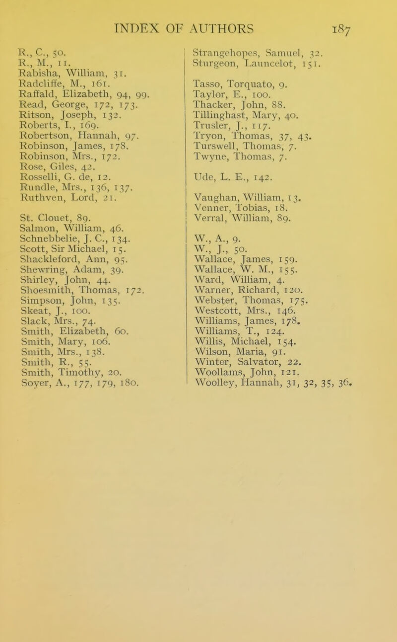 K., C., qo. R., M., II. Rabisha, William, 31. Radcliffe, M., 161. Raffakl, Elizabeth, 04, 99. Read, George, 172, 173. Ritson, Joseph, 132. Roberts, I., 169. Robertson, Hannah, 97. Robinson, James, 17S. Robinson, Mrs., 172. Rose, Giles, 42. Rosselli, G. de, 12. Riindle, Mrs., 136, 137. Rnthven, Lord, 21. St. Clouet, 89. Salmon, William, 46. Schnebbelie, J. C., 134. Scott, Sir Michael, 15. Shackleford, Ann, 95. Shewring, Adam, 39. Shirley, John, 44. Shoesmith, Thomas, 172. Simpson, John, 135. Skeat, J., 100. Slack, IMrs., 74. Smith, Elizabeth, 60. Smith, Mary, 106. Smith, Mrs., 138. Smith, R., 55. Smith, Timothy, 20. Soyer, A., 177, 179, 180. Slrangohopes, Samuel, 32. Sturgeon, I.auucelot, 151. Tas.so, Torquato, 9. Taylor, E., 100. Thacker, John, 88. Tillinghast, Mary, 40. Trusler, J., 117. Tryon, Thomas, 37, 43. Turswell, Thomas, 7. Twyne, Thomas, 7. Ude, L. E., 142. j Vaughan, William, 13. I Venner, Tobias, 18. Verral, William, 89. W., A., 9. W., J., 50. Wallace, James, 159. Wallace, W. M., 155. Ward, William, 4. Warner, Richard, 120. Webster, Thomas, 175. Westcott, Mrs., 146. Williams, James, 178. Williams, T., 124. Willis, Michael, 154. Wilson, Maria, 91. Winter, Salvator, 22. I Woollams, John, 121. ' Woolley, Hannah, 31, 32, 35, 36.