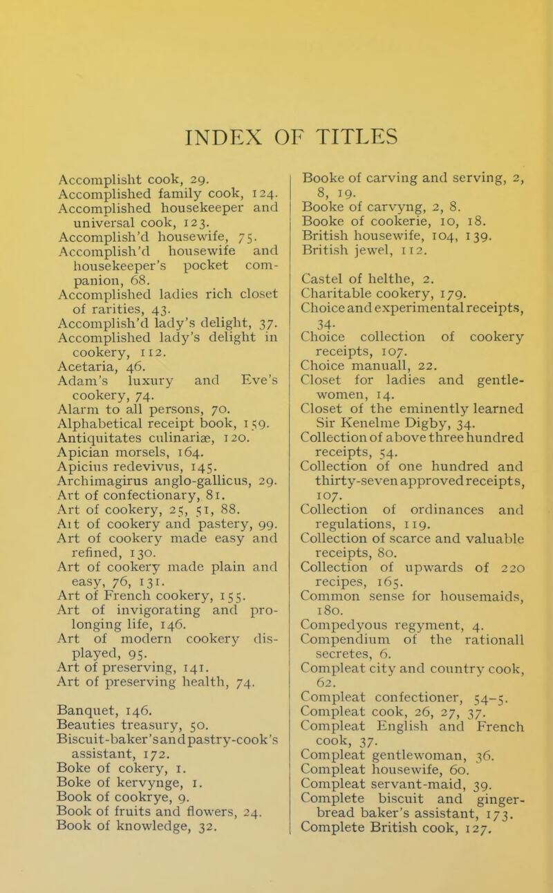 Accomplisht cook, 29. Accomplished family cook, 124. Accomplished housekeeper and universal cook, 123. Accomplish’d housewife, 75. Accomplish’d housewife and housekeeper’s pocket com- panion, 68. Accomplished ladies rich closet of rarities, 43. Accomi^lish’d lady’s delight, 37. Accomplished lady’s delight in cookery, 112. Acetaria, 46. Adam’s luxury and Eve’s cookery, 74. Alarm to all persons, 70. Alphabetical receipt book, 159. Antiquitates culinariae, 120. Apician morsels, 164. Apicius redevivus, 145. Archimagirus anglo-gallicus, 29. Art of confectionary, 81. Art of cookery, 25, 51, 88. Alt of cookery and pastery, 99. Art of cookery made easy and refined, 130. Art of cookery made plain and easy, 76, 131. Art of French cookery, 155. Art of invigorating and pro- longing life, 146. Art of modern cookery dis- played, 95- Art of preserving, 141. Art of preserving health, 74. Banquet, 146. Beauties treasury, 50. Biscuit-baker’s an d pastry-cook’s assistant, 172. Boke of cokery, i. Boke of kervynge, i. Book of cookrye, 9. Book of fruits and flowers, 24. Book of knowledge, 32. Booke of carving and serving, 2, 8, 19. Booke of carvyng, 2, 8. Booke of cookerie, 10, 18. British housewife, 104, 139. Briti.sh jewel, 112. Castel of helthe, 2. Charitable cookery, 179. Choice and experimental receipt.s, 34- Choice collection of cookery receipts, 107. Choice manuall, 22. Closet for ladies and gentle- women, 14. Closet of the eminently learned Sir Kenelme Digby, 34. Collection of above three hundred receipts, 54. Collection of one hundred and thirty-seven approved receipts, 107. Collection of ordinances and regulations, 119. Collection of scarce and valuable receipts, 80. Collection of upwards of 220 recipes, 165. Common sense for housemaids, 180. Compedyous regyment, 4. Compendium of the rationall secretes, 6. Compleat city and country cook, 62. Compleat confectioner, 54-5. Compleat cook, 26, 27, 37. Compleat English and French cook, 37. Compleat gentlewoman, 36. Compleat housewife, 60. Compleat servant-maid, 39. Complete biscuit and ginger- bread baker’s assistant, 173. Complete British cook, 127,