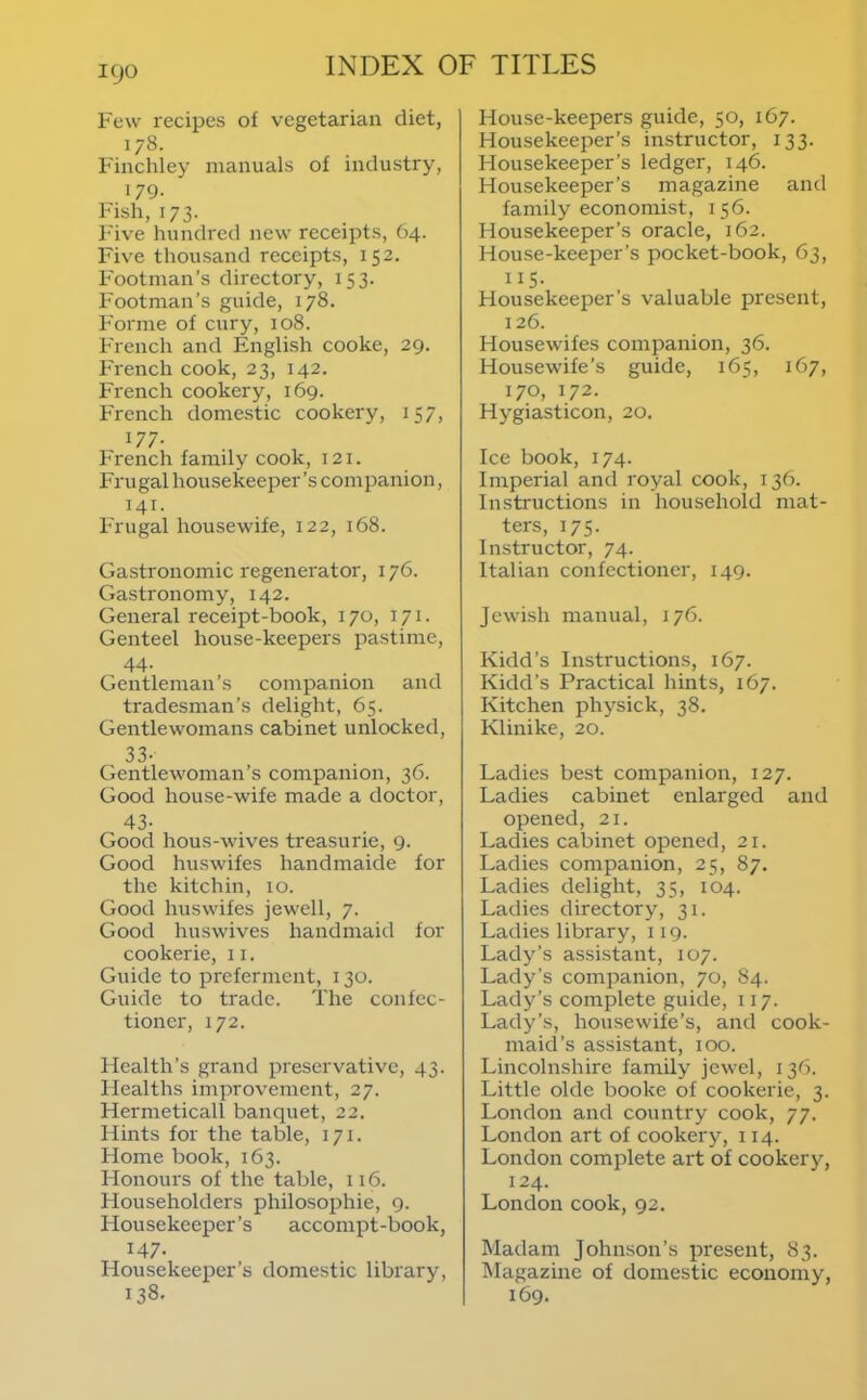 Few recipes of vegetarian diet, 178. Finchley manuals of industry, 179. Fish, 173. Five hundred new receipts, O4. Five thousand receipts, 152. Footman’s directory, 153. Footman’s guide, 178. Forme of cury, 108. French and English cooke, 29. French cook, 23, 142. French cookery, 169. French domestic cookery, 157, 177. French family cook, 121. Frugal housekeeper’s companion, 141. Frugal housewife, 122, 168. Gastronomic regenerator, 176. Gastronomy, 142. General receipt-book, 170, 171. Genteel house-keepers pastime, 44- Gentleman’s companion and tradesman’s delight, 65. Gentlewomans cabinet unlocked, 33- Gentlewoman’s companion, 36. Good house-wife made a doctor, 43- Good hous-wives treasurie, 9. Good huswifes handmaide for the kitchin, 10. Good huswifes jewell, 7. Good huswives handmaid for cookerie, 11. Guide to preferment, 130. Guide to trade. The confec- tioner, 172. Health’s grand preservative, 43. Healths improvement, 27. Hermeticall banquet, 22. Hints for the table, 171. Home book, 163. Honours of the table, 116. Householders philosophie, 9. Housekeeper’s accompt-book, 147. Housekeeper’s domestic library, 138. House-keepers guide, 50, 167. Housekeeper’s instructor, 133. Housekeeper’s ledger, 146. Housekeeper’s magazine and family economist, 156. Housekeeper’s oracle, 162. House-keeper’s pocket-book, 63, 115. Housekeeper’s valuable present, 126. Housewifes companion, 36. Housewife’s guide, 165, 167, 170, 172. Hygiasticon, 20. Ice book, 174. Imperial and royal cook, 136. Instructions in household mat- ters, 175. Instructor, 74. Italian confectioner, 149. Jewish manual, 176. Kidd’s Instructions, 167. Kidd’s Practical hints, 167. Kitchen physick, 38. Klinike, 20. Ladies best companion, 127. Ladies cabinet enlarged and opened, 21. Ladies cabinet opened, 21. Ladies companion, 25, 87. Ladies delight, 35, 104. Ladies directory, 31. Ladies library, 119. Lady’s assistant, 107. Lady’s companion, 70, 84. Lady’s complete guide, 117. Lady’s, housewife’s, and cook- maid’s assistant, 100. Lincolnshire family jewel, 136. Little Okie booke of cookerie, 3. London and country cook, 77. London art of cookery, 114. London complete art of cookery, 124. London cook, 92, Madam Johnson’s present, 83. klagazine of domestic economy, 169.