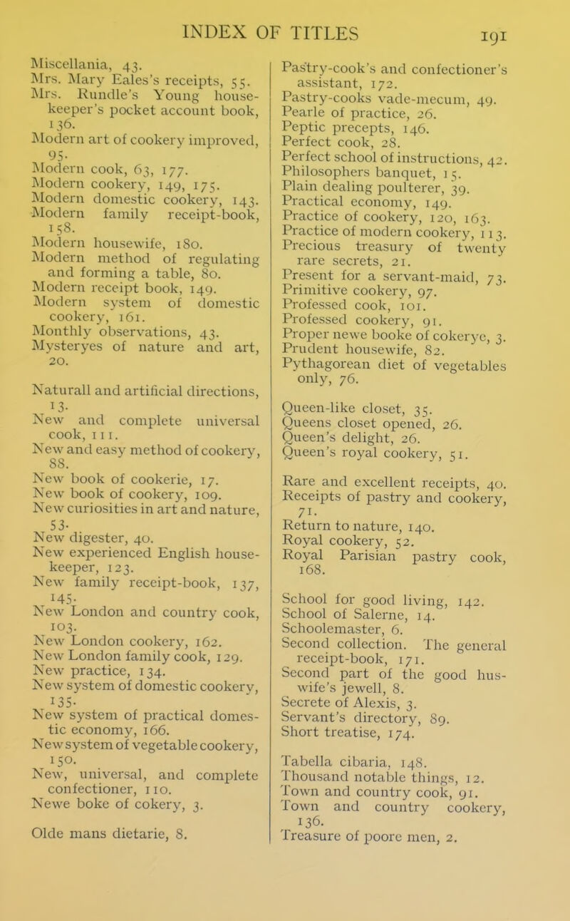 Misccllaiiia, 43. Mrs. Mary Eales’s receipts, 55. Mrs. Rundle’s Young house- keeper’s pocket account book, 136. JModern art of cookery improved, 95- Modern cook, 63, 177. IModern cookery, 149, 175. Modern domestic cookery, 143. Modern family receipt-book, 158. Modern housewife, iSo. Modern method of regulating and forming a table, 80. Modern receipt book, 149. IModern sy.stem of domestic cookery, i6i. Monthly observations, 43. Mysteryes of nature and art, 20. Naturall and artificial directions, . ^3- New and complete universal cook. III. New and easy method of cookery, 88. New' book of cookerie, 17. New book of cookery, 109. New' curiosities in art and nature, 53- New' digester, 40. New experienced English house- keeper, 123. New family receipt-book, 137, H5- New' London and country cook, 103. New' London cookery, 162. New London family cook, 129. New practice, 134. New system of domestic cookerv, 135- New system of practical domes- tic economy, 166. New system of vegetable cookery, ISO- New, universal, and complete confectioner, no. Newe boke of cokery, 3. Okie mans dietarie, 8. Pastry-cook’s and confectioner’s assistant, 172. Pastry-cooks vade-mecum, 49. Pearle of practice, 26. Peptic precepts, 146. I Perfect cook, 28. Perfect school of instructions, 42. I Philosophers banquet, 15. Plain dealing poulterer, 39. Practical economy, 149. Practice of cookery, 120, 163. Practice of modern cookery, 113. Precious treasury of twenty rare secrets, 21. Present for a servant-maid, 73. Primitive cookery, 97. Professed cook, loi. Professed cookery, 91. Proper newe booke of cokeryc, 3. Prudent housewife, 82. Pythagorean diet of vegetables only, 76. Queen-like closet, 35. Queens closet opened, 26. Queen’s delight, 26. Queen’s royal cookery, 51. Rare and e.xcellent receipts, 40. Receipts of pastry and cookery, 71- Return to nature, 140. Royal cookery, 52. Royal Parisian pastry cook, 168. School for good living, 142. School of Salerne, 14. Schoolemaster, 6. Second collection. The general receipt-book, 171. Second part of the good hus- wife’s jewell, 8. Secrete of Alexis, 3. Servant’s directory, 89. Short treatise, 174. Tabella cibaria, 148. Thousand notable things, 12. Town and country cook, 91. Town and country cookery, 136. Treasure of poore men, 2,