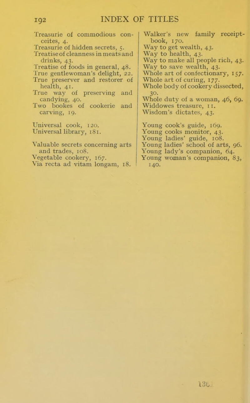 Treasurie of commodious con- ceites, 4. Treasurie of hidden secrets, 5. Treatise of cleanness in meats and drinks, 43. Treatise of foods in general, 48. True gentlewoman’s delight, 22. True preserver and restorer of health, 41. True way of preserving and candying, 40. Two bookes of cookerie and carving, 19. Universal cook, 120. Universal library, 181. Valuable secrets concerning arts and trades, 108. Vegetable cookery, 167. Via recta ad vitam longam, 18. Walker’s new family receipt- book, 170. Way to get wealth, 43. Way to health, 43. Way to make all people rich, 43. i Way to save wealth, 43. Whole art of confectionary, 157. Whole art of curing, 177. Wliole body of cookery dissected, 30. ^Vhole duty of a woman, 46, 69. Widdowes treasure, ii. Wisdom’s dictates, 43. Young cook’s guide, 169. Young cooks monitor, 43. Young ladies’ guide, 108. Young ladies’ school of arts, 96. Young lady’s companion, 64. Young w'oman’s companion, 83, 140.