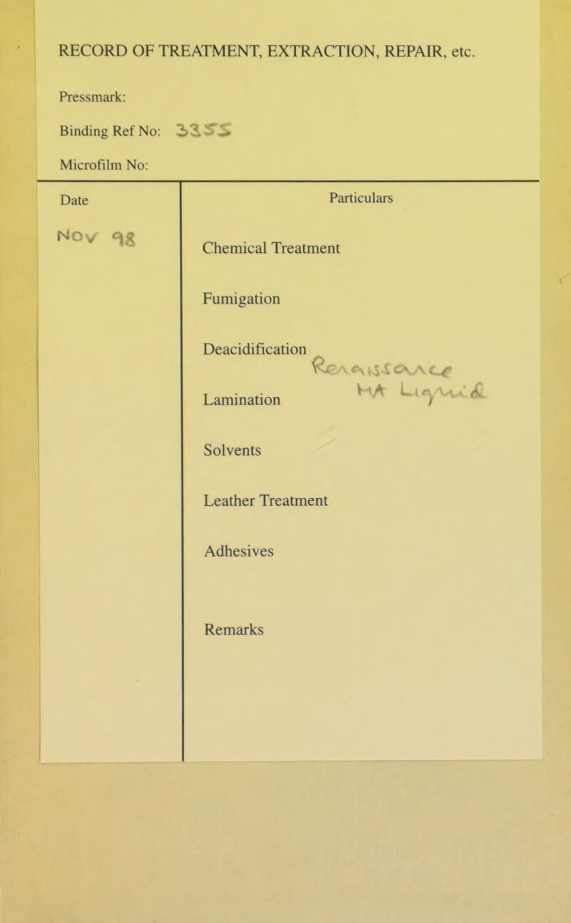 RECORD OF TREATMENT, EXTRACTION, REPAIR, etc. Pressmark: Binding Ref No: Microfilm No: Date Nov 2,ZSS Particulars Chemical Treatment Fumigation Deacidification Lamination Solvents Leather Treatment Adhesives Remarks