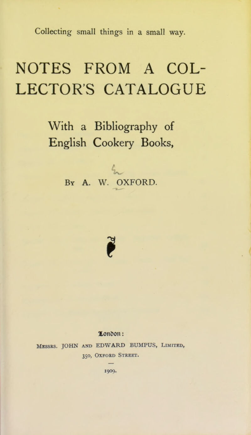 Collecting small things in a small way. NOTES FROM A COL- LECTOR’S CATALOGUE With a Bibliography of English Cookery Books, By A. W. OXFORD. XonOon: Messrs. JOHN and EDWARD BUMPUS, Limited, 350, Oxford Street.