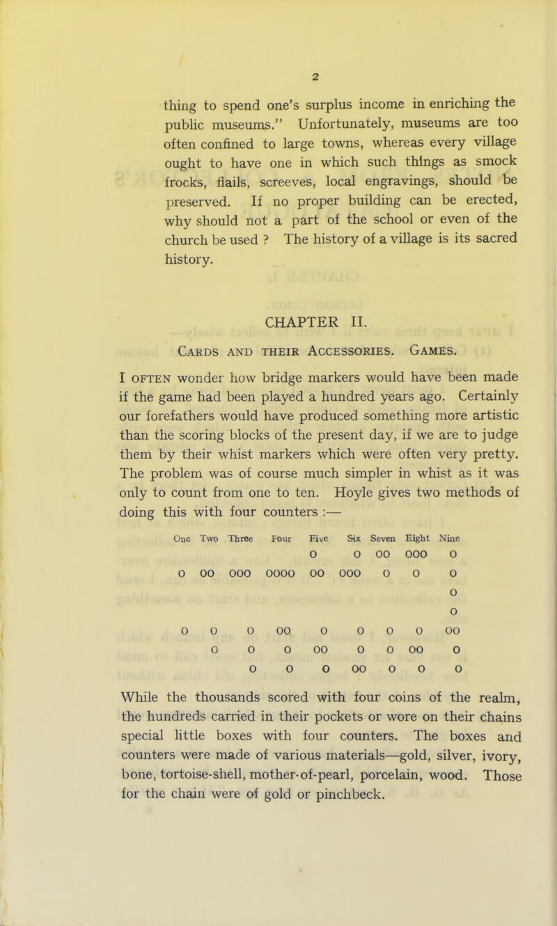 thing to spend one’s surplus income in enriching the public museums.” Unfortunately, museums are too often confined to large towns, whereas every village ought to have one in which such things as smock frocks, flails, screeves, local engravings, should be preserved. If no proper building can be erected, why should not a part of the school or even of the church be used ? The history of a village is its sacred history. CHAPTER II. Cards and their Accessories. Games. I often wonder how bridge markers would have been made if the game had been played a hundred years ago. Certainly our forefathers would have produced something more artistic than the scoring blocks of the present day, if we are to judge them by their whist markers which were often very pretty. The problem was of course much simpler in whist as it was only to count from one to ten. Hoyle gives two methods of doing this with four counters :— One Two Three Four Five Six Seven Eight Nine 0 0 00 000 0 0 00 000 0000 00 000 0 0 0 0 0 0 0 0 00 0 0 0 0 00 0 0 0 00 0 0 00 0 0 0 o 00 0 o 0 While the thousands scored with four coins of the realm, the hundreds carried in their pockets or wore on their chains special little boxes with four counters. The boxes and counters were made of various materials—gold, silver, ivory, bone, tortoise-shell, mother-of-pearl, porcelain, wood. Those for the chain were of gold or pinchbeck.