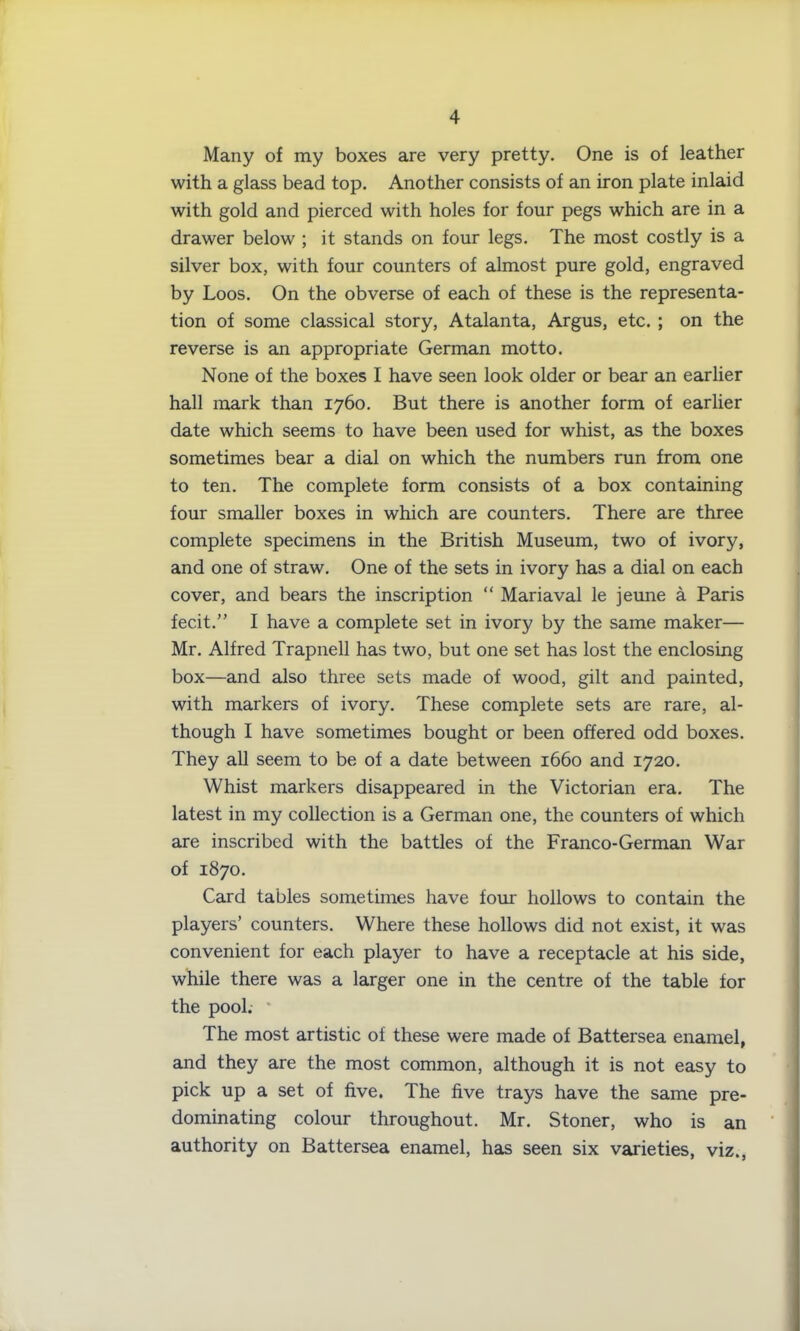 Many of my boxes are very pretty. One is of leather with a glass bead top. Another consists of an iron plate inlaid with gold and pierced with holes for four pegs which are in a drawer below ; it stands on four legs. The most costly is a silver box, with four counters of almost pure gold, engraved by Loos. On the obverse of each of these is the representa- tion of some classical story, Atalanta, Argus, etc. ; on the reverse is an appropriate German motto. None of the boxes I have seen look older or bear an earlier hall mark than 1760. But there is another form of earlier date which seems to have been used for whist, as the boxes sometimes bear a dial on which the numbers run from one to ten. The complete form consists of a box containing four smaller boxes in which are counters. There are three complete specimens in the British Museum, two of ivory, and one of straw. One of the sets in ivory has a dial on each cover, and bears the inscription “ Mariaval le jeune a Paris fecit.” I have a complete set in ivory by the same maker— Mr. Alfred Trapnell has two, but one set has lost the enclosing box—and also three sets made of wood, gilt and painted, with markers of ivory. These complete sets are rare, al- though I have sometimes bought or been offered odd boxes. They all seem to be of a date between 1660 and 1720. Whist markers disappeared in the Victorian era. The latest in my collection is a German one, the counters of which are inscribed with the battles of the Franco-German War of 1870. Card tables sometimes have four hollows to contain the players’ counters. Where these hollows did not exist, it was convenient for each player to have a receptacle at his side, while there was a larger one in the centre of the table for the pool. * The most artistic of these were made of Battersea enamel, and they are the most common, although it is not easy to pick up a set of five. The five trays have the same pre- dominating colour throughout. Mr. Stoner, who is an authority on Battersea enamel, has seen six varieties, viz.,